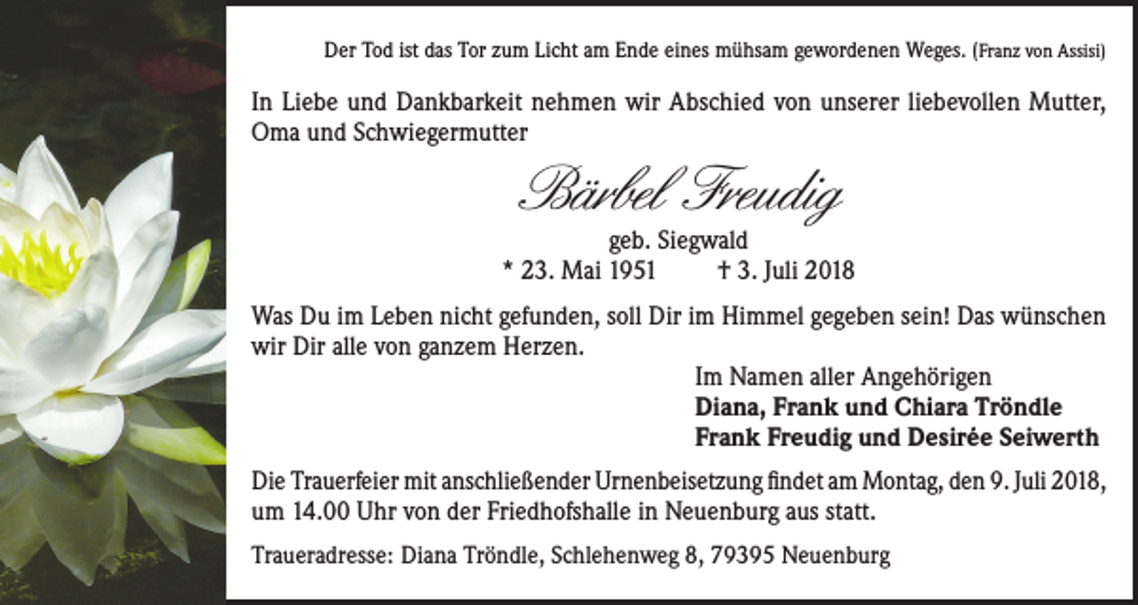 <p>Der Tod ist das Tor zum Licht am Ende eines mühsam gewordenen Weges. (Franz von Assisi)</p><p>In Liebe und Dankbarkeit nehmen wir Abschied von unserer liebevollen Mutter,<br />Oma und Schwiegermutter</p><p>Bärbel Freudig</p><p>geb. Siegwald<br />* 23. Mai 1951<br />† 3. Juli 2018<br />Was Du im Leben nicht gefunden, soll Dir im Himmel gegeben sein! Das wünschen<br />wir Dir alle von ganzem Herzen.<br />Im Namen aller Angehörigen<br />Diana, Frank und Chiara Tröndle<br />Frank Freudig und Desirée Seiwerth<br />Die Trauerfeier mit anschließender Urnenbeisetzung findet am Montag, den 9. Juli 2018,<br />um 14.00 Uhr von der Friedhofshalle in Neuenburg aus statt.<br />Traueradresse: Diana Tröndle, Schlehenweg 8, 79395 Neuenburg</p>