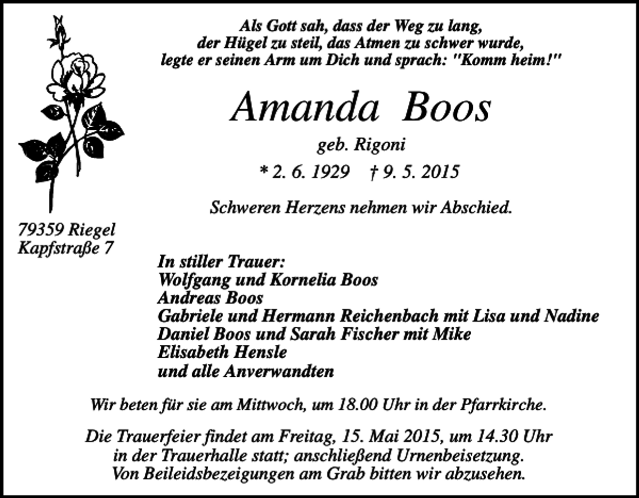 <p>Als Gott sah, dass der Weg zu lang,<br />der Hügel zu steil, das Atmen zu schwer wurde,<br />legte er seinen Arm um Dich und sprach: "Komm heim!"</p><p>Amanda Boos<br />geb. Rigoni<br />* 2. 6. 1929 † 9. 5. 2015<br />Schweren Herzens nehmen wir Abschied.<br />79359 Riegel<br />Kapfstraße 7</p><p>In stiller Trauer:<br />Wolfgang und Kornelia Boos<br />Andreas Boos<br />Gabriele und Hermann Reichenbach mit Lisa und Nadine<br />Daniel Boos und Sarah Fischer mit Mike<br />Elisabeth Hensle<br />und alle Anverwandten</p><p>Wir beten für sie am Mittwoch, um 18.00 Uhr in der Pfarrkirche.</p><p>Die Trauerfeier findet am Freitag, 15. Mai 2015, um 14.30 Uhr<br />in der Trauerhalle statt; anschließend Urnenbeisetzung.<br />Von Beileidsbezeigungen am Grab bitten wir abzusehen.</p>