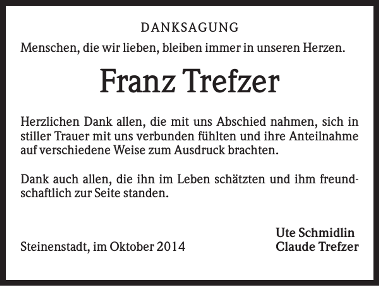 <p>DAN K S AGU N G<br />Menschen, die wir lieben, bleiben immer in unseren Herzen.</p><p>Franz Trefzer<br />Herzlichen Dank allen, die mit uns Abschied nahmen, sich in<br />stiller Trauer mit uns verbunden fühlten und ihre Anteilnahme<br />auf verschiedene Weise zum Ausdruck brachten.<br />Dank auch allen, die ihn im Leben schätzten und ihm freundschaftlich zur Seite standen.</p><p>Steinenstadt, im Oktober 2014</p><p>Ute Schmidlin<br />Claude Trefzer</p>