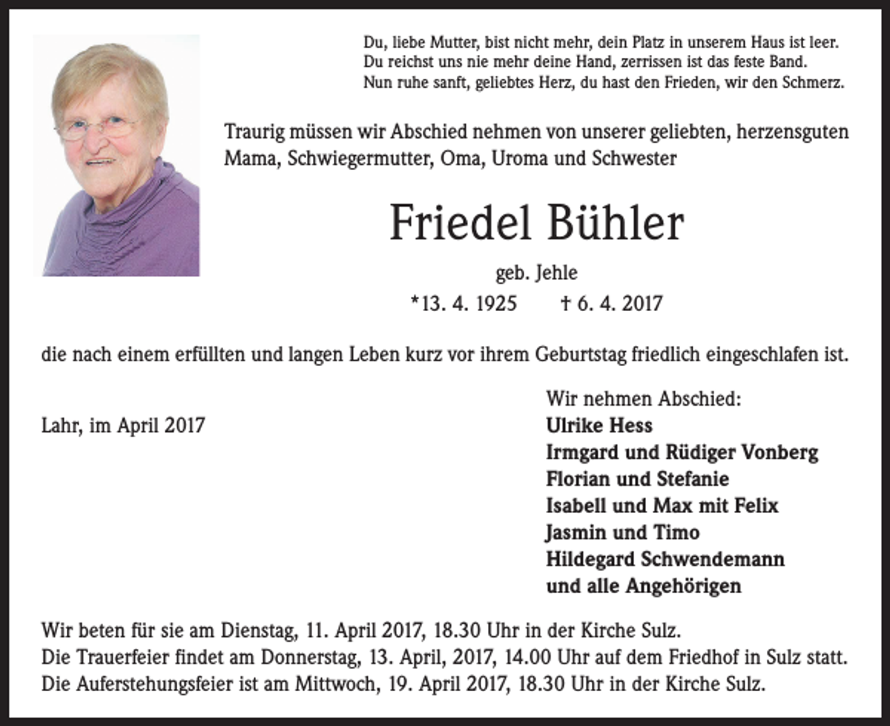 <p>Du, liebe Mutter, bist nicht mehr, dein Platz in unserem Haus ist leer.<br />Du reichst uns nie mehr deine Hand, zerrissen ist das feste Band.<br />Nun ruhe sanft, geliebtes Herz, du hast den Frieden, wir den Schmerz.</p><p>Traurig müssen wir Abschied nehmen von unserer geliebten, herzensguten<br />Mama, Schwiegermutter, Oma, Uroma und Schwester</p><p>Friedel Bühler<br />geb. Jehle<br />*13. 4. 1925 † 6. 4. 2017<br />die nach einem erfüllten und langen Leben kurz vor ihrem Geburtstag friedlich ­eingeschlafen ist.</p><p>Wir nehmen Abschied:<br />Lahr, im April 2017 Ulrike Hess<br />Irmgard und Rüdiger Vonberg<br />Florian und Stefanie<br />Isabell und Max mit Felix<br />Jasmin und Timo<br />Hildegard Schwendemann<br />und alle Angehörigen<br />Wir beten für sie am Dienstag, 11. April 2017, 18.30 Uhr in der Kirche Sulz.<br />Die Trauerfeier findet am Donnerstag, 13. April, 2017, 14.00 Uhr auf dem Friedhof in Sulz statt.<br />Die Auferstehungsfeier ist am Mittwoch, 19. April 2017, 18.30 Uhr in der Kirche Sulz.</p>