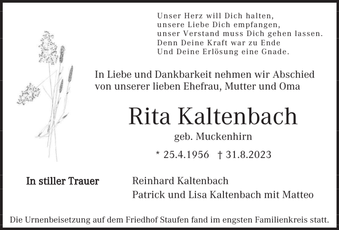 <p>U nser Herz will Dich ha lten,<br />u nsere Liebe Dich empf a ngen,<br />u nser Versta nd mu ss Dich geh en la ssen.<br />Denn Deine Kraft wa r z u End e<br />U nd Deine Erlösu ng eine Gna d e .</p><p>In Liebe und Dankbarkeit nehmen wir Abschied<br />von unserer lieben Ehefrau, Mutter und Oma</p><p>Rita Kaltenbach<br />geb. Muckenhirn<br />* 25.4.1956 † 31.8.2023<br />In stiller Trauer</p><p>Reinhard Kaltenbach<br />Patrick und Lisa Kaltenbach mit Matteo</p><p>Die Urnenbeisetzung auf dem Friedhof Staufen fand im engsten Familienkreis statt.</p>
