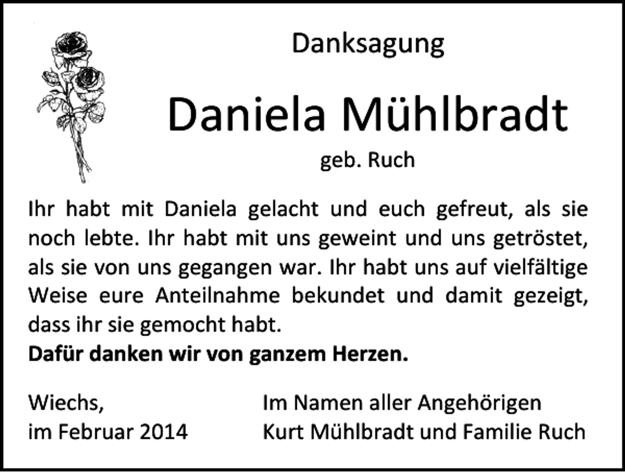 <p>Danksagung</p><p>Daniela Mühlbradt<br />geb. Ruch</p><p>Ihr habt mit Daniela gelacht und euch gefreut, als sie<br />noch lebte. Ihr habt mit uns geweint und uns getröstet,<br />als sie von uns gegangen war. Ihr habt uns auf vielfältige<br />Weise eure Anteilnahme bekundet und damit gezeigt,<br />dass ihr sie gemocht habt.<br />Dafür danken wir von ganzem Herzen.<br />Wiechs,<br />im Februar 2014</p><p>Im Namen aller Angehörigen<br />Kurt Mühlbradt und Familie Ruch</p>