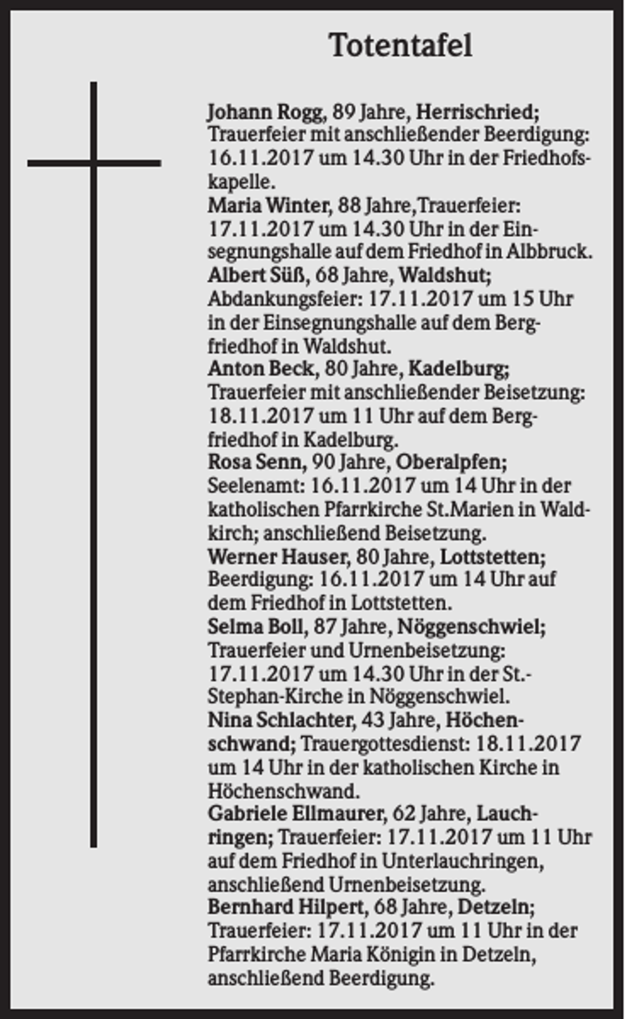 <p>Totentafel<br />Johann Rogg, 89 Jahre, Herrischried;<br />Trauerfeier mit anschließender Beerdigung:<br />16.11.2017 um 14.30 Uhr in der Friedhofskapelle.<br />Maria Winter, 88 Jahre,Trauerfeier:<br />17.11.2017 um 14.30 Uhr in der Einsegnungshalle auf dem Friedhof in Albbruck.<br />Albert Süß, 68 Jahre, Waldshut;<br />Abdankungsfeier: 17.11.2017 um 15 Uhr<br />in der Einsegnungshalle auf dem Bergfriedhof in Waldshut.<br />Anton Beck, 80 Jahre, Kadelburg;<br />Trauerfeier mit anschließender Beisetzung:<br />18.11.2017 um 11 Uhr auf dem Bergfriedhof in Kadelburg.<br />Rosa Senn, 90 Jahre, Oberalpfen;<br />Seelenamt: 16.11.2017 um 14 Uhr in der<br />katholischen Pfarrkirche St.Marien in Waldkirch; anschließend Beisetzung.<br />Werner Hauser, 80 Jahre, Lottstetten;<br />Beerdigung: 16.11.2017 um 14 Uhr auf<br />dem Friedhof in Lottstetten.<br />Selma Boll, 87 Jahre, Nöggenschwiel;<br />Trauerfeier und Urnenbeisetzung:<br />17.11.2017 um 14.30 Uhr in der St.Stephan-Kirche in Nöggenschwiel.<br />Nina Schlachter, 43 Jahre, Höchenschwand; Trauergottesdienst: 18.11.2017<br />um 14 Uhr in der katholischen Kirche in<br />Höchenschwand.<br />Gabriele Ellmaurer, 62 Jahre, Lauchringen; Trauerfeier: 17.11.2017 um 11 Uhr<br />auf dem Friedhof in Unterlauchringen,<br />anschließend Urnenbeisetzung.<br />Bernhard Hilpert, 68 Jahre, Detzeln;<br />Trauerfeier: 17.11.2017 um 11 Uhr in der<br />Pfarrkirche Maria Königin in Detzeln,<br />anschließend Beerdigung.</p>