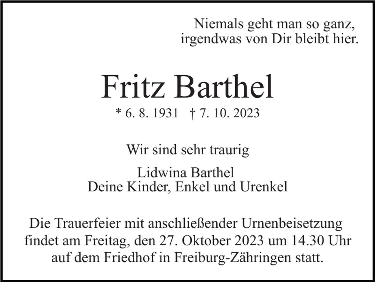 <p>Niemals geht man so ganz,<br />irgendwas von Dir bleibt hier.</p><p>Fritz Barthel<br />* 6. 8. 1931 † 7. 10. 2023</p><p>Wir sind sehr traurig<br />Lidwina Barthel<br />Deine Kinder, Enkel und Urenkel<br />Die Trauerfeier mit anschließender Urnenbeisetzung<br />findet am Freitag, den 27. Oktober 2023 um 14.30 Uhr<br />auf dem Friedhof in Freiburg-Zähringen statt.</p>