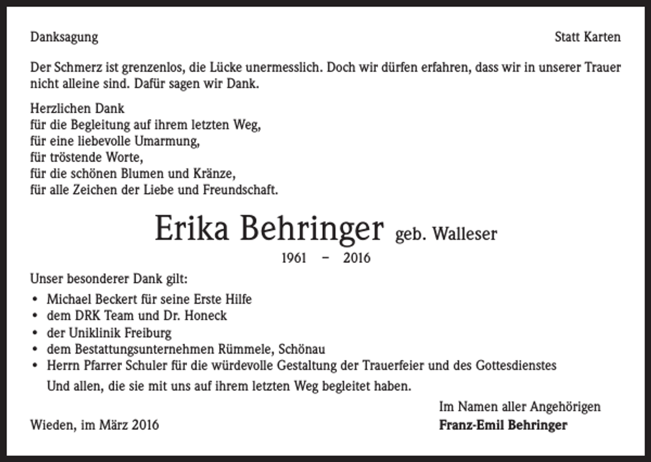 <p>Danksagung</p><p>Statt Karten</p><p>Der Schmerz ist grenzenlos, die Lücke unermesslich. Doch wir dürfen erfahren, dass wir in unserer Trauer<br />nicht alleine sind. Dafür sagen wir Dank.<br />Herzlichen Dank<br />für die Begleitung auf ihrem letzten Weg,<br />für eine liebevolle Umarmung,<br />für tröstende Worte,<br />für die schönen Blumen und Kränze,<br />für alle Zeichen der Liebe und Freundschaft.</p><p>Erika Behringer geb. Walleser<br />1961 – 2016<br />Unser besonderer Dank gilt:<br />• Michael Beckert für seine Erste Hilfe<br />• dem DRK Team und Dr. Honeck<br />• der Uniklinik Freiburg<br />• dem Bestattungsunternehmen Rümmele, Schönau<br />• Herrn Pfarrer Schuler für die würdevolle Gestaltung der Trauerfeier und des Gottesdienstes<br />• Und allen, die sie mit uns auf ihrem letzten Weg begleitet haben.</p><p>Im Namen aller Angehörigen<br />Wieden, im März 2016<br />Franz-Emil Behringer</p>