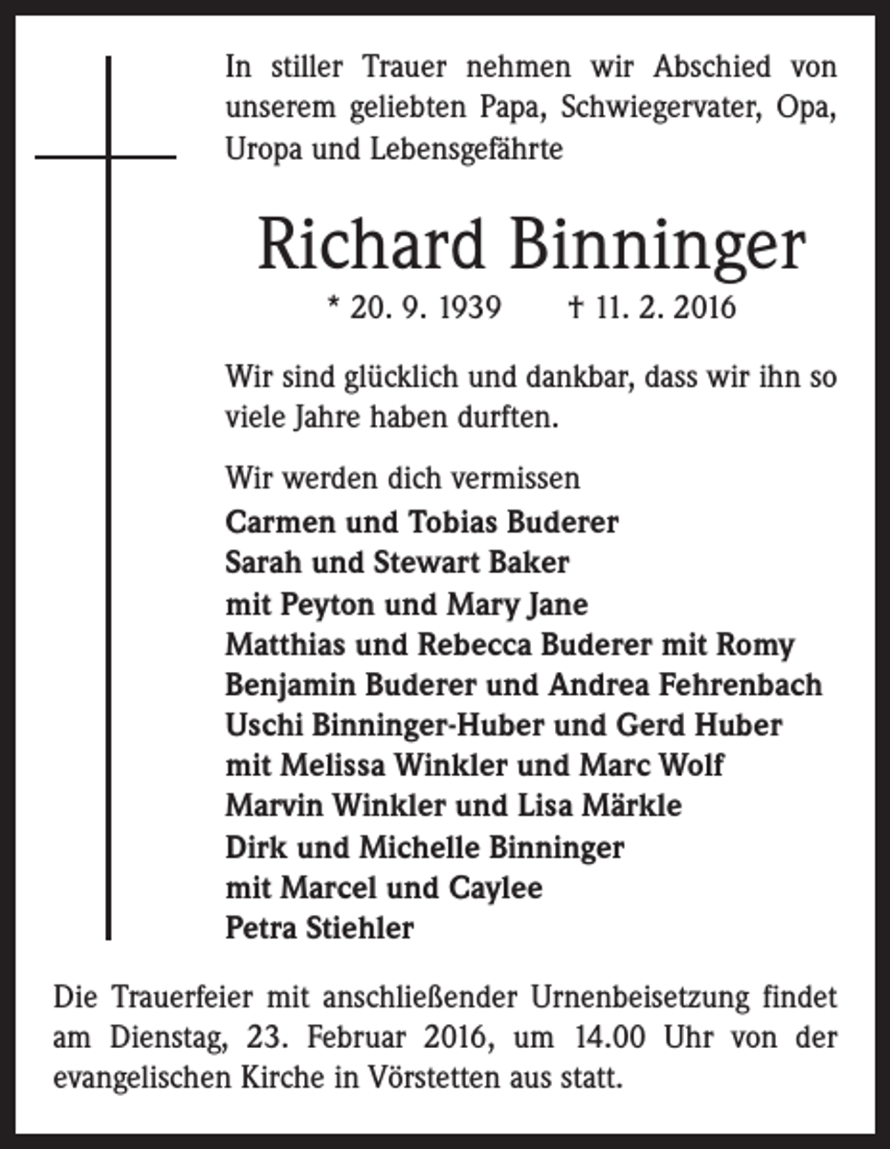 <p>In stiller Trauer nehmen wir Abschied von<br />unserem geliebten Papa, Schwiegervater, Opa,<br />Uropa und Lebensgefährte</p><p>Richard Binninger<br />* 20. 9. 1939 † 11. 2. 2016<br />Wir sind glücklich und dankbar, dass wir ihn so<br />viele Jahre haben durften.<br />Wir werden dich vermissen<br />Carmen und Tobias Buderer<br />Sarah und Stewart Baker<br />mit Peyton und Mary Jane<br />Matthias und Rebecca Buderer mit Romy<br />Benjamin Buderer und Andrea Fehrenbach<br />Uschi Binninger-Huber und Gerd Huber<br />mit Melissa Winkler und Marc Wolf<br />Marvin Winkler und Lisa Märkle<br />Dirk und Michelle Binninger<br />mit Marcel und Caylee<br />Petra Stiehler<br />Die Trauerfeier mit anschließender Urnenbeisetzung findet<br />am Dienstag, 23. Februar 2016, um 14.00 Uhr von der<br />evangelischen Kirche in Vörstetten aus statt.</p>