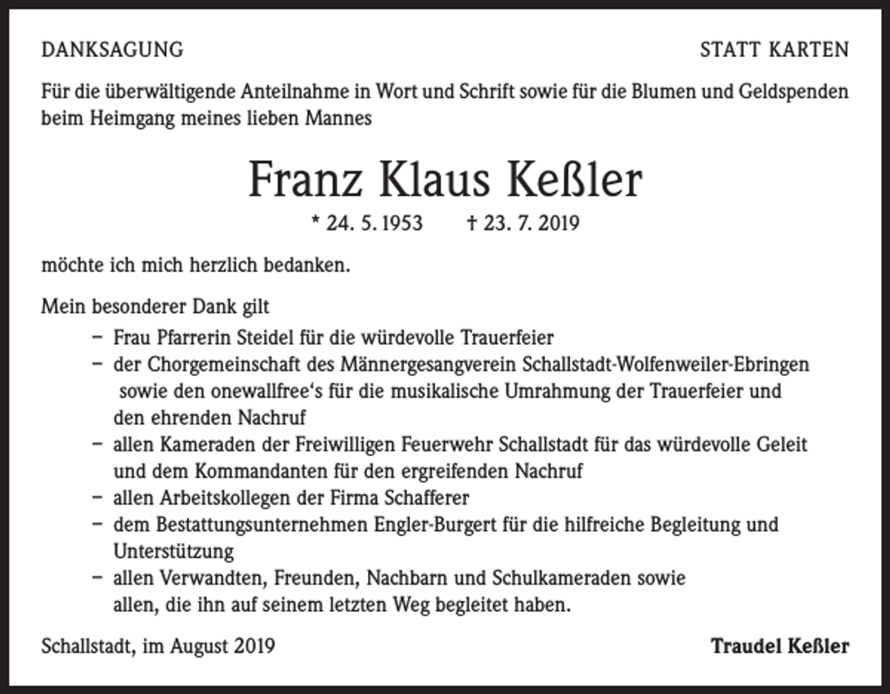 <p>DANKSAGUNG</p><p>STATT KARTEN</p><p>Für die überwältigende Anteilnahme in Wort und Schrift sowie für die Blumen und Geldspenden<br />beim Heimgang meines lieben Mannes</p><p>Franz Klaus Keßler<br />* 24. 5. 1953 † 23. 7. 2019<br />möchte ich mich herzlich bedanken.<br />Mein besonderer Dank gilt<br />– Frau Pfarrerin Steidel für die würdevolle Trauerfeier<br />– der Chorgemeinschaft des Männergesangverein Schallstadt-Wolfenweiler-Ebringen<br />sowie den onewallfree‘s für die musikalische Umrahmung der Trauerfeier und<br />den ehrenden Nachruf<br />– allen Kameraden der Freiwilligen Feuerwehr Schallstadt für das würdevolle Geleit<br />und dem Kommandanten für den ergreifenden Nachruf<br />– allen Arbeitskollegen der Firma Schafferer<br />– dem Bestattungsunternehmen Engler-Burgert für die hilfreiche Begleitung und<br />Unterstützung<br />– allen Verwandten, Freunden, Nachbarn und Schulkameraden sowie<br />allen, die ihn auf seinem letzten Weg begleitet haben.<br />Schallstadt, im August 2019</p><p>Traudel Keßler</p>