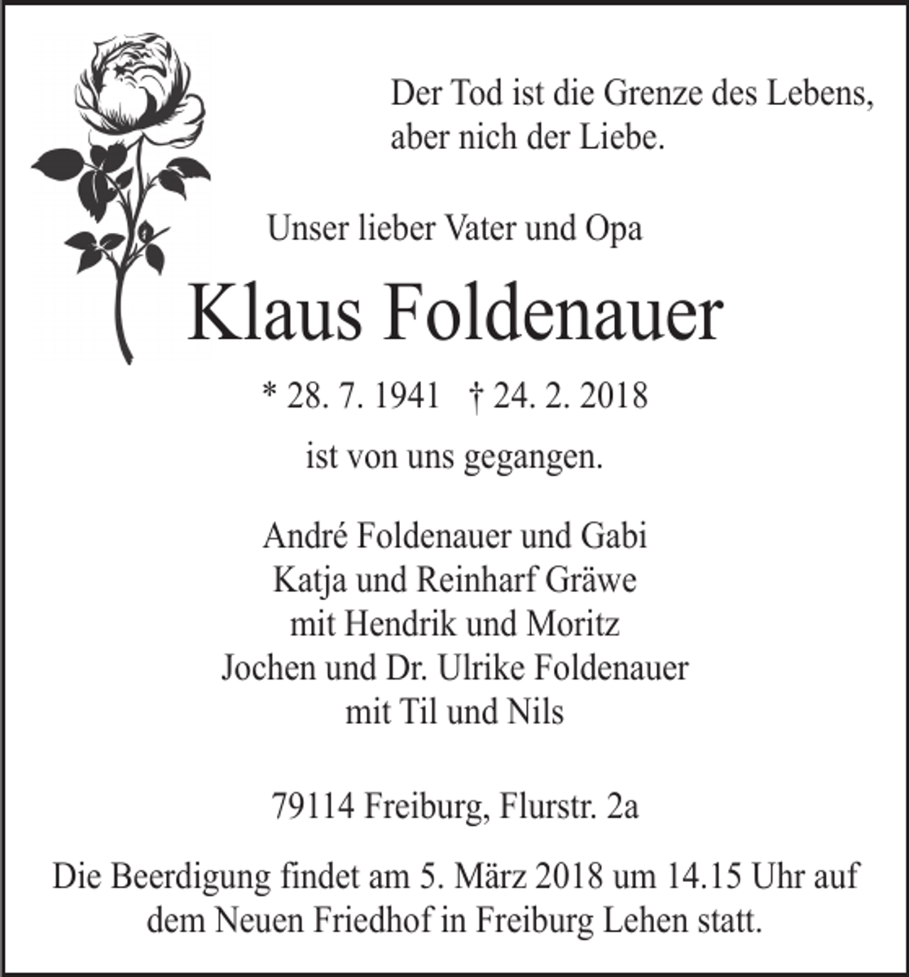 <p>Der Tod ist die Grenze des Lebens,<br />aber nich der Liebe.<br />Unser lieber Vater und Opa</p><p>Klaus Foldenauer<br />* 28. 7. 1941 † 24. 2. 2018<br />ist von uns gegangen.<br />André Foldenauer und Gabi<br />Katja und Reinharf Gräwe<br />mit Hendrik und Moritz<br />Jochen und Dr. Ulrike Foldenauer<br />mit Til und Nils<br />79114 Freiburg, Flurstr. 2a<br />Die Beerdigung findet am 5. März 2018 um 14.15 Uhr auf<br />dem Neuen Friedhof in Freiburg Lehen statt.</p>