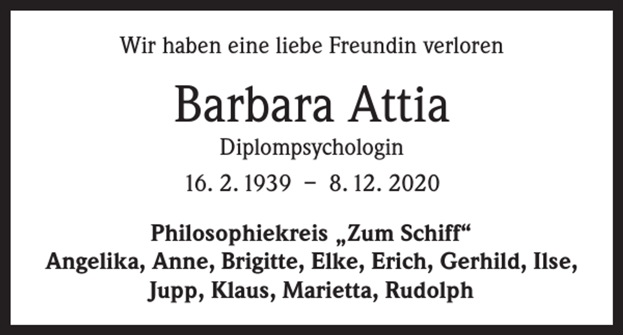 <p>Wir haben eine liebe Freundin verloren</p><p>Barbara Attia<br />Diplompsychologin<br />16. 2. 1939 – 8. 12. 2020</p><p>Philosophiekreis „Zum Schiff“<br />Angelika, Anne, Brigitte, Elke, Erich, Gerhild, Ilse,<br />Jupp, Klaus, Marietta, Rudolph</p>