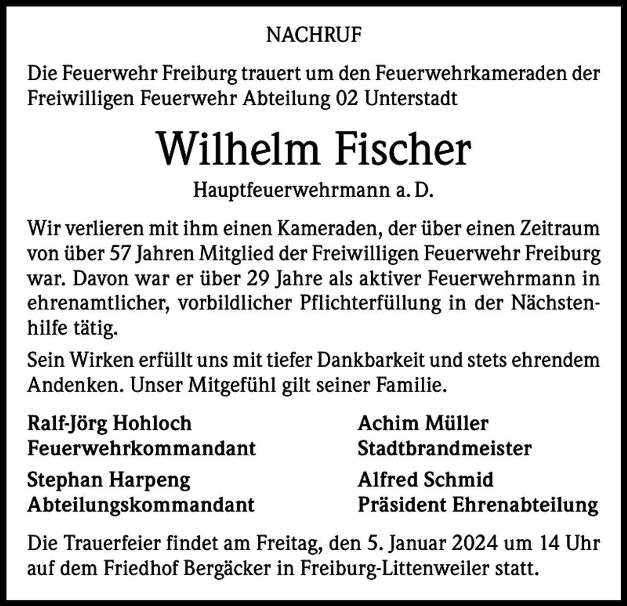 <p>NACHRUF<br />Die Feuerwehr Freiburg trauert um den Feuerwehrkameraden der<br />Freiwilligen Feuerwehr Abteilung 02 Unterstadt</p><p>Wilhelm Fischer<br />Hauptfeuerwehrmann a. D.</p><p>Wir verlieren mit ihm einen Kameraden, der über einen Zeitraum<br />von über 57 Jahren Mitglied der Freiwilligen Feuerwehr Freiburg<br />war. Davon war er über 29 Jahre als aktiver Feuerwehrmann in<br />ehrenamtlicher, vorbildlicher Pflichterfüllung in der Nächstenhilfe tätig.<br />Sein Wirken erfüllt uns mit tiefer Dankbarkeit und stets ehrendem<br />Andenken. Unser Mitgefühl gilt seiner Familie.<br />Ralf-Jörg Hohloch<br />Achim Müller<br />Feuerwehrkommandant Stadtbrandmeister<br />Stephan Harpeng<br />Alfred Schmid<br />Abteilungskommandant<br />Präsident Ehrenabteilung<br />Die Trauerfeier findet am Freitag, den 5. Januar 2024 um 14 Uhr<br />auf dem Friedhof Bergäcker in Freiburg-Littenweiler statt.</p>