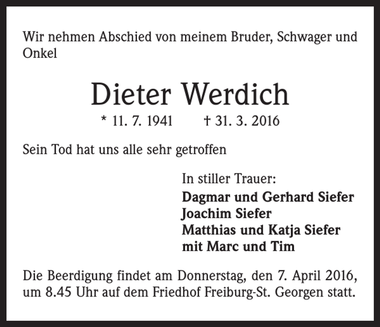 <p>Wir nehmen Abschied von meinem Bruder, Schwager und<br />Onkel</p><p>Dieter Werdich<br />* 11. 7. 1941 † 31. 3. 2016</p><p>Sein Tod hat uns alle sehr getroffen<br />In stiller Trauer:<br />Dagmar und Gerhard Siefer<br />Joachim Siefer<br />Matthias und Katja Siefer<br />mit Marc und Tim<br />Die Beerdigung findet am Donnerstag, den 7. April 2016,<br />um 8.45 Uhr auf dem Friedhof Freiburg-St. Georgen statt.</p>