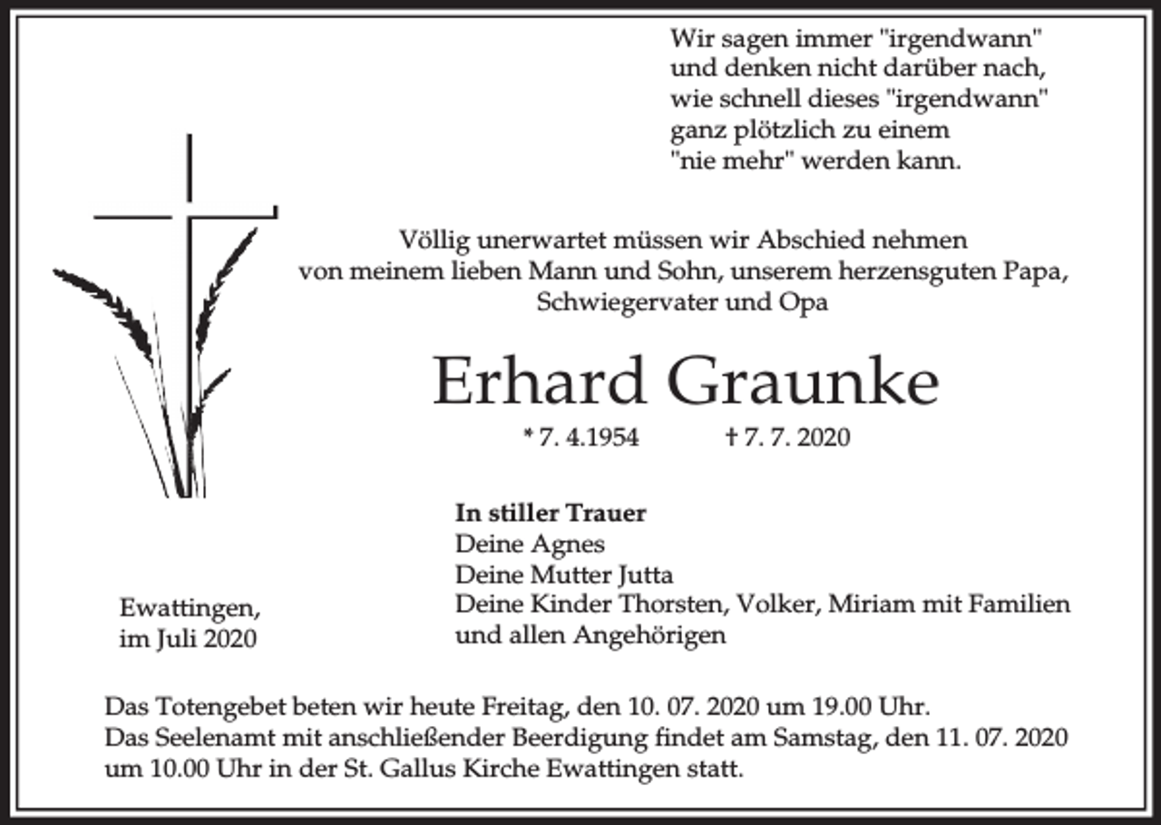 <p>Wir sagen immer "irgendwann"<br />und denken nicht darüber nach,<br />wie schnell dieses "irgendwann"<br />ganz plötzlich zu einem<br />"nie mehr" werden kann.<br />Völlig unerwartet müssen wir Abschied nehmen<br />von meinem lieben Mann und Sohn, unserem herzensguten Papa,<br />Schwiegervater und Opa</p><p>Erhard Graunke<br />* 7. 4.1954</p><p>Ewattingen,<br />im Juli 2020</p><p>† 7. 7. 2020</p><p>In stiller Trauer<br />Deine Agnes<br />Deine Mutter Jutta<br />Deine Kinder Thorsten, Volker, Miriam mit Familien<br />und allen Angehörigen</p><p>Das Totengebet beten wir heute Freitag, den 10. 07. 2020 um 19.00 Uhr.<br />Das Seelenamt mit anschließender Beerdigung findet am Samstag, den 11. 07. 2020<br />um 10.00 Uhr in der St. Gallus Kirche Ewattingen statt.</p>