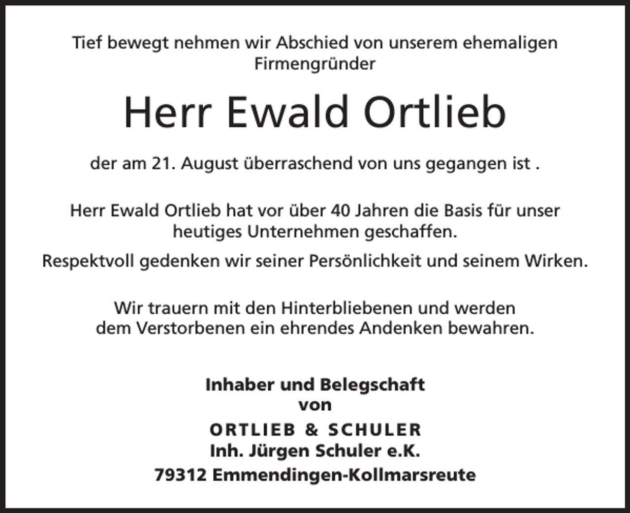<p>Tief bewegt nehmen wir Abschied von unserem ehemaligen<br />­Firmengründer</p><p>Herr Ewald Ortlieb<br />der am 21. August überraschend von uns gegangen ist .<br />Herr Ewald Ortlieb hat vor über 40 Jahren die Basis für unser<br />heutiges Unternehmen geschaffen.<br />Respektvoll gedenken wir seiner Persönlichkeit und seinem Wirken.<br />Wir trauern mit den Hinterbliebenen und werden<br />dem Verstorbenen ein ehrendes Andenken bewahren.<br />Inhaber und Belegschaft<br />von<br />ORTLIEB &amp; SCHULER<br />Inh. Jürgen Schuler e.K.<br />79312 Emmendingen-Kollmarsreute</p>