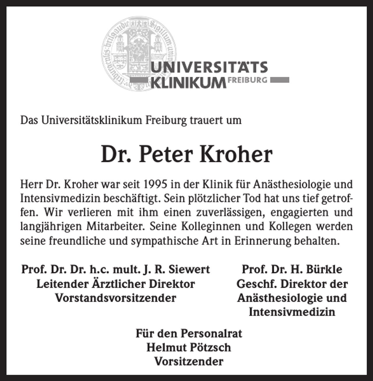 <p>Das Universitätsklinikum Freiburg trauert um</p><p>Dr. Peter Kroher<br />Herr Dr. Kroher war seit 1995 in der Klinik für Anästhesiologie und<br />Intensivmedizin beschäftigt. Sein plötzlicher Tod hat uns tief getroffen. Wir verlieren mit ihm einen zuverlässigen, engagierten und<br />langjährigen Mitarbeiter. Seine Kolleginnen und Kollegen werden<br />seine freundliche und sympathische Art in Erinnerung behalten.<br />Prof. Dr. Dr. h.c. mult. J. R. Siewert<br />Leitender Ärztlicher Direktor<br />Vorstandsvorsitzender</p><p>Prof. Dr. H. Bürkle<br />Geschf. Direktor der<br />Anästhesiologie und<br />Intensivmedizin</p><p>Für den Personalrat<br />Helmut Pötzsch<br />Vorsitzender</p>