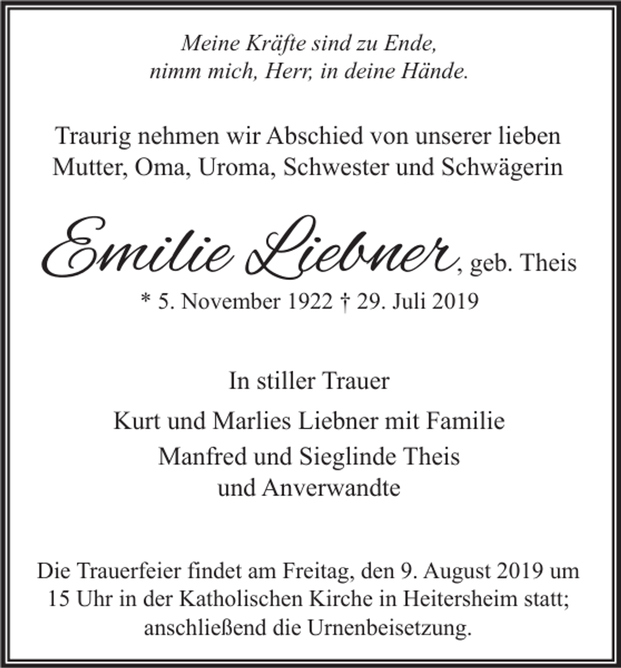 <p>Meine Kräfte sind zu Ende,<br />nimm mich, Herr, in deine Hände.</p><p>Traurig nehmen wir Abschied von unserer lieben<br />Mutter, Oma, Uroma, Schwester und Schwägerin</p><p>Emilie Liebner</p><p>, geb. Theis</p><p>* 5. November 1922 † 29. Juli 2019</p><p>In stiller Trauer<br />Kurt und Marlies Liebner mit Familie<br />Manfred und Sieglinde Theis<br />und Anverwandte<br />Die Trauerfeier findet am Freitag, den 9. August 2019 um<br />15 Uhr in der Katholischen Kirche in Heitersheim statt;<br />anschließend die Urnenbeisetzung.</p>