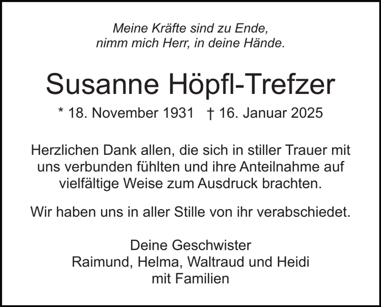 <p>Meine Kräfte sind zu Ende,<br />nimm mich Herr, in deine Hände.</p><p>Susanne Höpfl-Trefzer<br />* 18. November 1931 † 16. Januar 2025<br />Herzlichen Dank allen, die sich in stiller Trauer mit<br />uns verbunden fühlten und ihre Anteilnahme auf<br />vielfältige Weise zum Ausdruck brachten.<br />Wir haben uns in aller Stille von ihr verabschiedet.<br />Deine Geschwister<br />Raimund, Helma, Waltraud und Heidi<br />mit Familien</p>