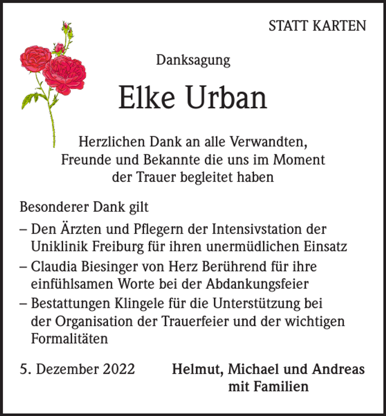 <p>STATT KARTEN<br />Danksagung</p><p>Elke Urban<br />Herzlichen Dank an alle Verwandten,<br />Freunde und Bekannte die uns im Moment<br />der Trauer begleitet haben<br />Besonderer Dank gilt<br />– Den Ärzten und Pflegern der Intensivstation der<br />Uniklinik Freiburg für ihren unermüdlichen Einsatz<br />– Claudia Biesinger von Herz Berührend für ihre<br />einfühlsamen Worte bei der Abdankungsfeier<br />– Bestattungen Klingele für die Unterstützung bei<br />der Organisation der Trauerfeier und der wichtigen<br />Formalitäten<br />5. Dezember 2022</p><p>Helmut, Michael und Andreas<br />mit Familien</p>