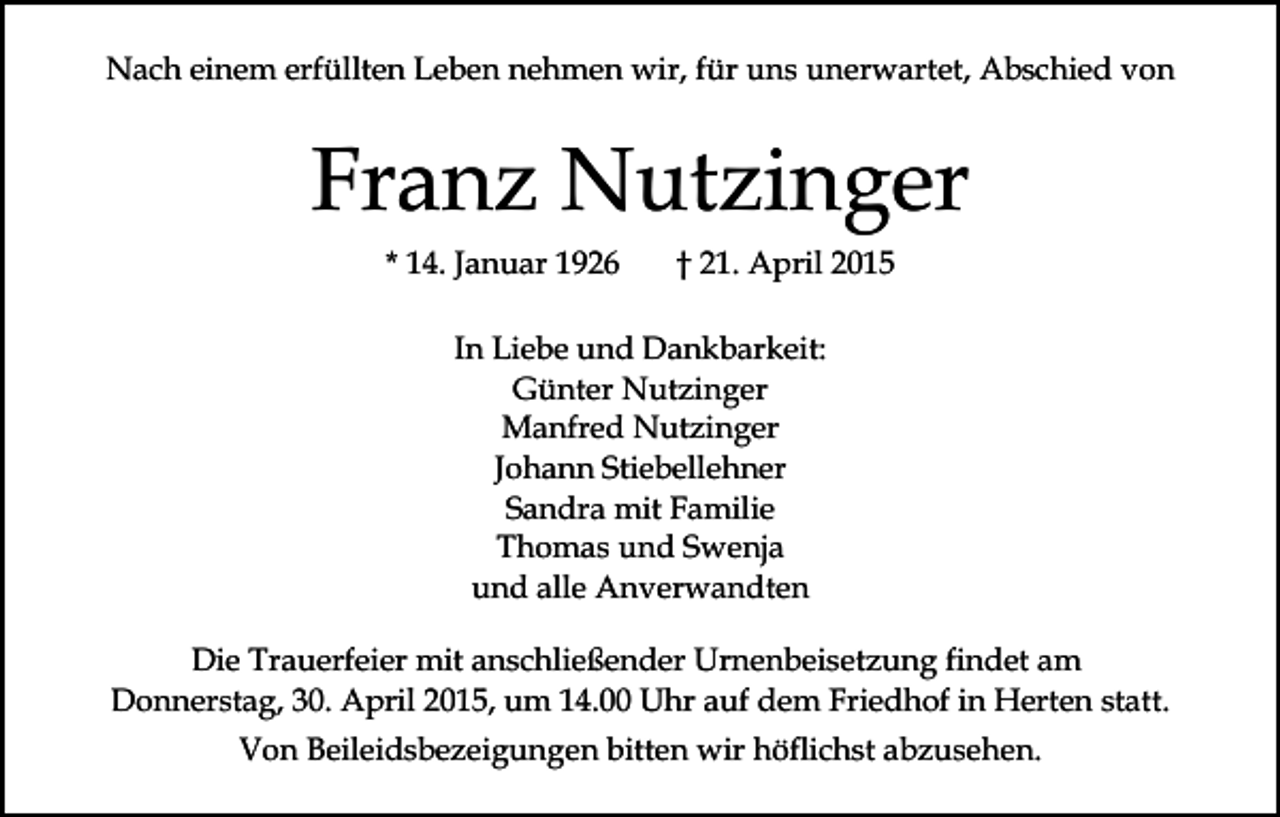 <p>Nach einem erfüllten Leben nehmen wir, für uns unerwartet, Abschied von</p><p>Franz Nutzinger<br />* 14. Januar 1926</p><p>† 21. April 2015</p><p>In Liebe und Dankbarkeit:<br />Günter Nutzinger<br />Manfred Nutzinger<br />Johann Stiebellehner<br />Sandra mit Familie<br />Thomas und Swenja<br />und alle Anverwandten<br />Die Trauerfeier mit anschließender Urnenbeisetzung findet am<br />Donnerstag, 30. April 2015, um 14.00 Uhr auf dem Friedhof in Herten statt.<br />Von Beileidsbezeigungen bitten wir höflichst abzusehen.</p>