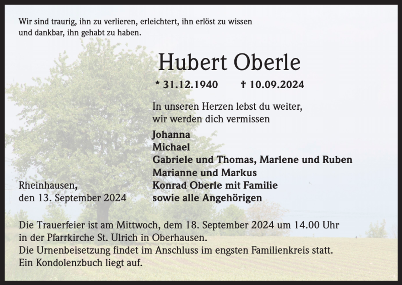 <p>Wir sind traurig, ihn zu verlieren, erleichtert, ihn erlöst zu wissen<br />und dankbar, ihn gehabt zu haben.</p><p>Hubert Oberle<br />* 31.12.1940 † 10.09.2024</p><p>In unseren Herzen lebst du weiter,</p><p>wir werden dich vermissen<br />Johanna<br />Michael</p><p>Gabriele und Thomas, Marlene und Ruben</p><p>Marianne und Markus<br />Rheinhausen,<br />Konrad Oberle mit Familie<br />den 13. September 2024<br />sowie alle Angehörigen<br />Die Trauerfeier ist am Mittwoch, dem 18. September 2024 um 14.00 Uhr<br />in der Pfarrkirche St. Ulrich in Oberhausen.<br />Die Urnenbeisetzung findet im Anschluss im engsten Familienkreis statt.<br />Ein Kondolenzbuch liegt auf.</p>