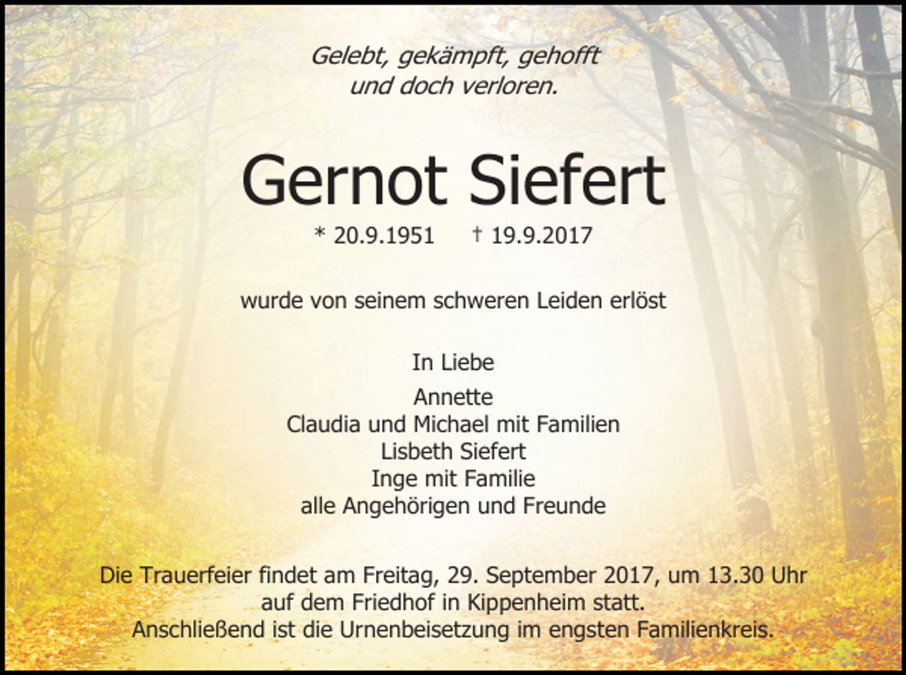 <p>Gelebt, gekämpft, gehofft<br />und doch verloren.</p><p>Gernot Siefert<br />* 20.9.1951</p><p>† 19.9.2017</p><p>wurde von seinem schweren Leiden erlöst<br />In Liebe<br />Annette<br />Claudia und Michael mit Familien<br />Lisbeth Siefert<br />Inge mit Familie<br />alle Angehörigen und Freunde<br />Die Trauerfeier findet am Freitag, 29. September 2017, um 13.30 Uhr<br />auf dem Friedhof in Kippenheim statt.<br />Anschließend ist die Urnenbeisetzung im engsten Familienkreis.</p>
