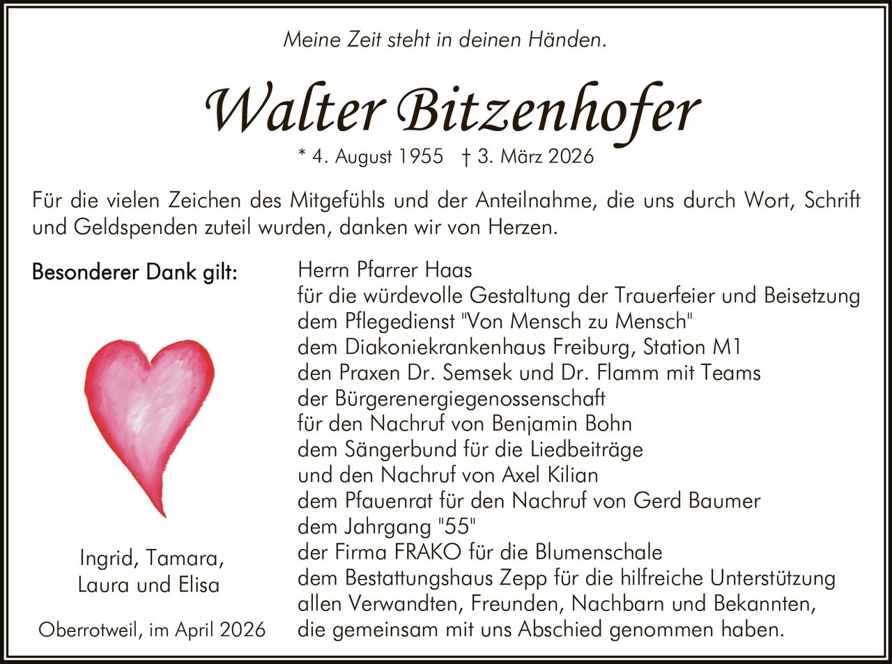 Meine Zeit steht in deinen Händen.

Walter Bitzenhofer
* 4. August 1955 † 3. März 2026

Für die vielen Zeichen des Mitgefühls und der Anteilnahme, die uns durch Wort, Schrift
und Geldspenden zuteil wurden, danken wir von Herzen.

Ingrid, Tamara,
Laura und Elisa
Oberrotweil, im April 2026

Herrn Pfarrer Haas
für die würdevolle Gestaltung der Trauerfeier und Beisetzung
dem Pflegedienst "Von Mensch zu Mensch"
dem Diakoniekrankenhaus Freiburg, Station M1
den Praxen Dr. Semsek und Dr. Flamm mit Teams
der Bürgerenergiegenossenschaft
für den Nachruf von Benjamin Bohn
dem Sängerbund für die Liedbeiträge
und den Nachruf von Axel Kilian
dem Pfauenrat für den Nachruf von Gerd Baumer
dem Jahrgang "55"
der Firma FRAKO für die Blumenschale
dem Bestattungshaus Zepp für die hilfreiche Unterstützung
allen Verwandten, Freunden, Nachbarn und Bekannten,
die gemeinsam mit uns Abschied genommen haben.