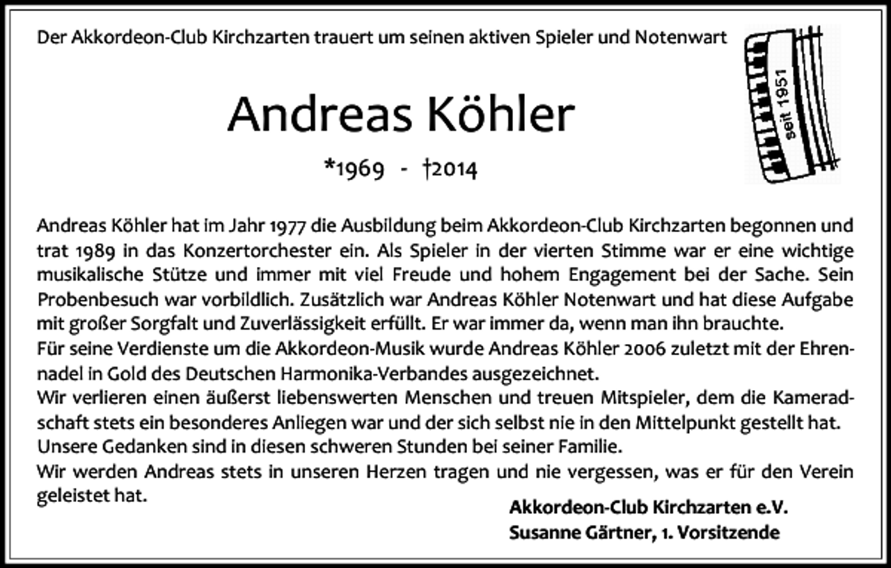 <p>Der Akkordeon-Club Kirchzarten trauert um seinen aktiven Spieler und Notenwart</p><p>Andreas Köhler<br />*1969 - †2014<br />Andreas Köhler hat im Jahr 1977 die Ausbildung beim Akkordeon-Club Kirchzarten begonnen und<br />trat 1989 in das Konzertorchester ein. Als Spieler in der vierten Stimme war er eine wichtige<br />musikalische Stütze und immer mit viel Freude und hohem Engagement bei der Sache. Sein<br />Probenbesuch war vorbildlich. Zusätzlich war Andreas Köhler Notenwart und hat diese Aufgabe<br />mit großer Sorgfalt und Zuverlässigkeit erfüllt. Er war immer da, wenn man ihn brauchte.<br />Für seine Verdienste um die Akkordeon-Musik wurde Andreas Köhler 2006 zuletzt mit der Ehrennadel in Gold des Deutschen Harmonika-Verbandes ausgezeichnet.<br />Wir verlieren einen äußerst liebenswerten Menschen und treuen Mitspieler, dem die Kameradschaft stets ein besonderes Anliegen war und der sich selbst nie in den Mittelpunkt gestellt hat.<br />Unsere Gedanken sind in diesen schweren Stunden bei seiner Familie.<br />Wir werden Andreas stets in unseren Herzen tragen und nie vergessen, was er für den Verein<br />geleistet hat.<br />Akkordeon-Club Kirchzarten e.V.<br />Susanne Gärtner, 1. Vorsitzende</p>