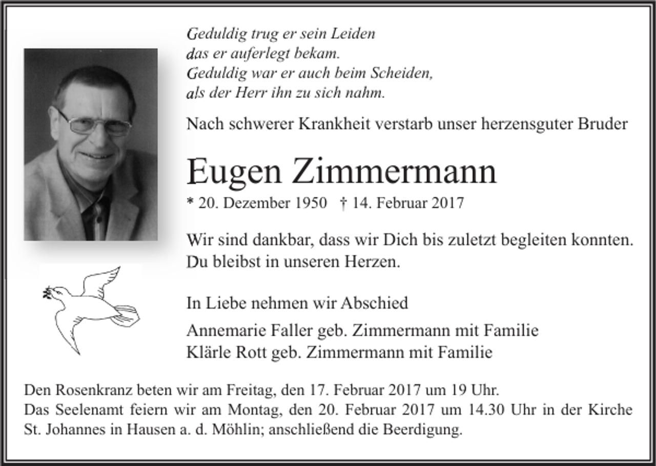 <p>Geduldig trug er sein Leiden<br />das er auferlegt bekam.<br />Geduldig war er auch beim Scheiden,<br />als der Herr ihn zu sich nahm.</p><p>Nach schwerer Krankheit verstarb unser herzensguter Bruder</p><p>Eugen Zimmermann<br />* 20. Dezember 1950 † 14. Februar 2017</p><p>Wir sind dankbar, dass wir Dich bis zuletzt begleiten konnten.<br />Du bleibst in unseren Herzen.<br />In Liebe nehmen wir Abschied<br />Annemarie Faller geb. Zimmermann mit Familie<br />Klärle Rott geb. Zimmermann mit Familie<br />Den Rosenkranz beten wir am Freitag, den 17. Februar 2017 um 19 Uhr.<br />Das Seelenamt feiern wir am Montag, den 20. Februar 2017 um 14.30 Uhr in der Kirche<br />St. Johannes in Hausen a. d. Möhlin; anschließend die Beerdigung.</p>
