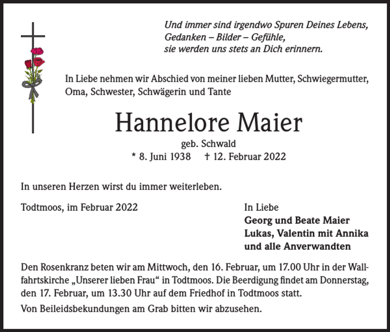 <p>Und immer sind irgendwo Spuren Deines Lebens,<br />Gedanken – Bilder – Gefühle,<br />sie werden uns stets an Dich erinnern.</p><p>In Liebe nehmen wir Abschied von meiner lieben Mutter, Schwiegermutter,<br />Oma, Schwester, Schwägerin und Tante</p><p>Hannelore Maier<br />geb. Schwald<br />* 8. Juni 1938 † 12. Februar 2022</p><p>In unseren Herzen wirst du immer weiterleben.<br />Todtmoos, im Februar 2022</p><p>In Liebe<br />Georg und Beate Maier<br />Lukas, Valentin mit Annika<br />und alle Anverwandten</p><p>Den Rosenkranz beten wir am Mittwoch, den 16. Februar, um 17.00 Uhr in der Wallfahrtskirche „Unserer lieben Frau“ in Todtmoos. Die Beerdigung findet am Donnerstag,<br />den 17. Februar, um 13.30 Uhr auf dem Friedhof in Todtmoos statt.<br />Von Beileidsbekundungen am Grab bitten wir abzusehen.</p>