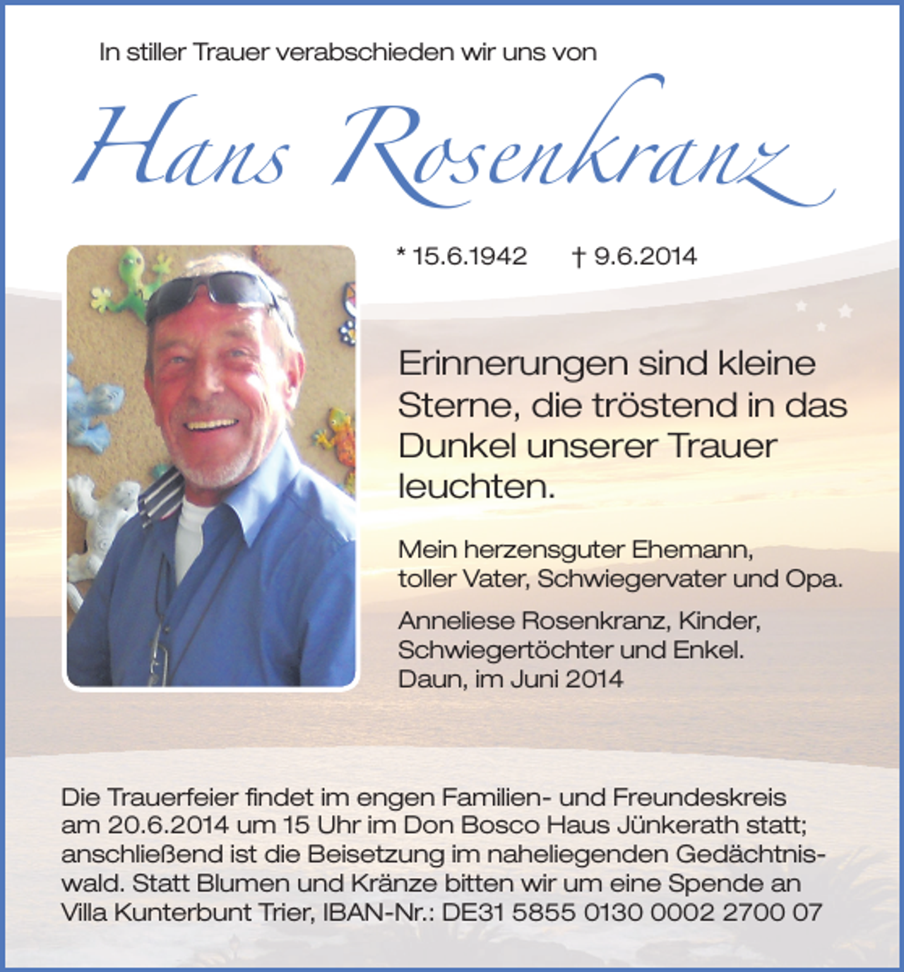 <p>Hans Rosenkranz<br />In stiller Trauer verabschieden wir uns von</p><p>* 15.6.1942</p><p>† 9.6.2014</p><p>Erinnerungen sind kleine<br />Sterne, die tröstend in das<br />Dunkel unserer Trauer<br />leuchten.<br />Mein herzensguter Ehemann,<br />toller Vater, Schwiegervater und Opa.<br />Anneliese Rosenkranz, Kinder,<br />Schwiegertöchter und Enkel.<br />Daun, im Juni 2014</p><p>Die Trauerfeier findet im engen Familien- und Freundeskreis<br />am 20.6.2014 um 15 Uhr im Don Bosco Haus Jünkerath statt;<br />anschließend ist die Beisetzung im naheliegenden Gedächtniswald. Statt Blumen und Kränze bitten wir um eine Spende an<br />Villa Kunterbunt Trier, IBAN-Nr.: DE31 5855 01300707</p>