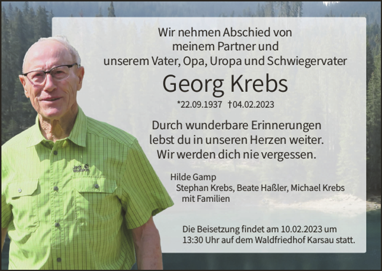 <p>Wir nehmen Abschied von<br />meinem Partner und<br />unserem Vater, Opa, Uropa und Schwiegervater</p><p>Georg Krebs<br />*22.09.1937 † 04.02.2023</p><p>Durch wunderbare Erinnerungen<br />lebst du in unseren Herzen weiter.<br />Wir werden dich nie vergessen.</p><p>Hilde Gamp<br />Stephan Krebs, Beate Haßler, Michael Krebs<br />mit Familien<br />Die Beisetzung findet am 10.02.2023 um<br />13:30 Uhr auf dem Waldfriedhof Karsau statt.</p>