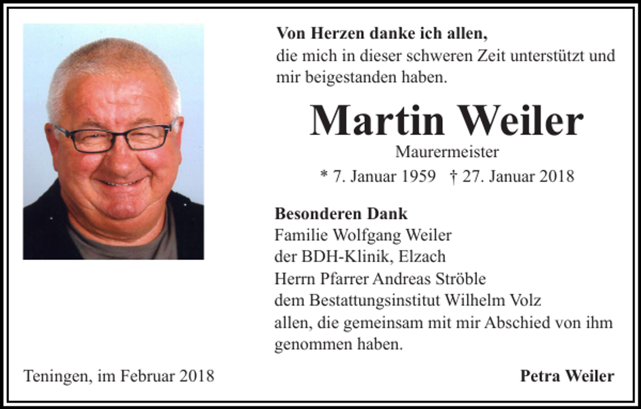 <p>Von<br />V o n Herzen<br />H e r z e n ddanke<br />a n k e i cich<br />h aallen,<br />ll e n,<br />die<br />dieser<br />di e mich<br />mi c h iin<br />n di<br />es er sschweren<br />c h w er e n Zeit<br />Z eit unterstützt<br />u nt erst üt zt und<br />und<br />mir<br />mir bbeigestanden<br />ei g est a n d e n hhaben.<br />a b e n.</p><p>M a rti n Weiler<br />Weil e r<br />Martin<br />Maurermeister<br />M a ur er m eist er<br />** 7.<br />a n u ar 1195 5 9 †† 227.<br />7. JJanuar<br />a n u ar 22<br />7. JJanuar</p><p>BBesonderen<br />es o n d e r e n Dank<br />Dank<br />FFamilie<br />a mili e Wolfgang<br />W olf g a n g Weiler<br />Weil er<br />dder<br />er BDH-Klinik,<br />B D H- Kli ni k, Elzach<br />El z a c h<br />HHerrn<br />err n PfPfarrer<br />arr er AAndreas<br />n dr e as Str<br />ö bl e<br />Ströble<br />ddem<br />e m Bestattungsinstitut<br />B est att u n gsi nstit ut Wilhelm<br />W il h el m Volz<br />Vol z<br />all<br />e n, die<br />di e gemeinsam<br />g e m ei ns a m mit<br />mit mir<br />mir Abschied<br />A bs c hi e d von<br />v o n ihm<br />ih m<br />allen,<br />ggenommen<br />e n o m m e n hhaben.<br />a b e n.<br />Teningen,<br />Te<br />ni n g e n, i im<br />m FFebruar<br />e br u ar 22018<br />01 8</p><p>Petra<br />P et r a Weiler<br />Weil e r</p>