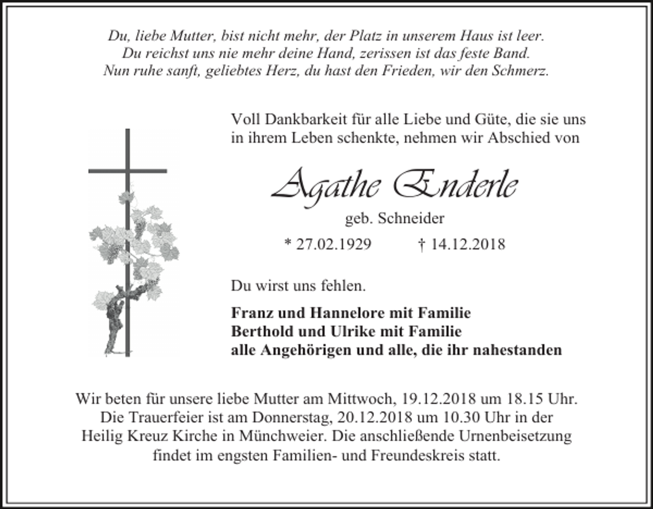 <p>Du, liebe Mutter, bist nicht mehr, der Platz in unserem Haus ist leer.<br />Du reichst uns nie mehr deine Hand, zerissen ist das feste Band.<br />Nun ruhe sanft, geliebtes Herz, du hast den Frieden, wir den Schmerz.</p><p>Voll Dankbarkeit für alle Liebe und Güte, die sie uns<br />in ihrem Leben schenkte, nehmen wir Abschied von</p><p>Agathe Enderle<br />geb. Schneider<br />* 27.02.1929</p><p>† 14.12.2018</p><p>Du wirst uns fehlen.<br />Franz und Hannelore mit Familie<br />Berthold und Ulrike mit Familie<br />alle Angehörigen und alle, die ihr nahestanden<br />Wir beten für unsere liebe Mutter am Mittwoch, 19.12.2018 um 18.15 Uhr.<br />Die Trauerfeier ist am Donnerstag, 20.12.2018 um 10.30 Uhr in der<br />Heilig Kreuz Kirche in Münchweier. Die anschließende Urnenbeisetzung<br />findet im engsten Familien- und Freundeskreis statt.</p>