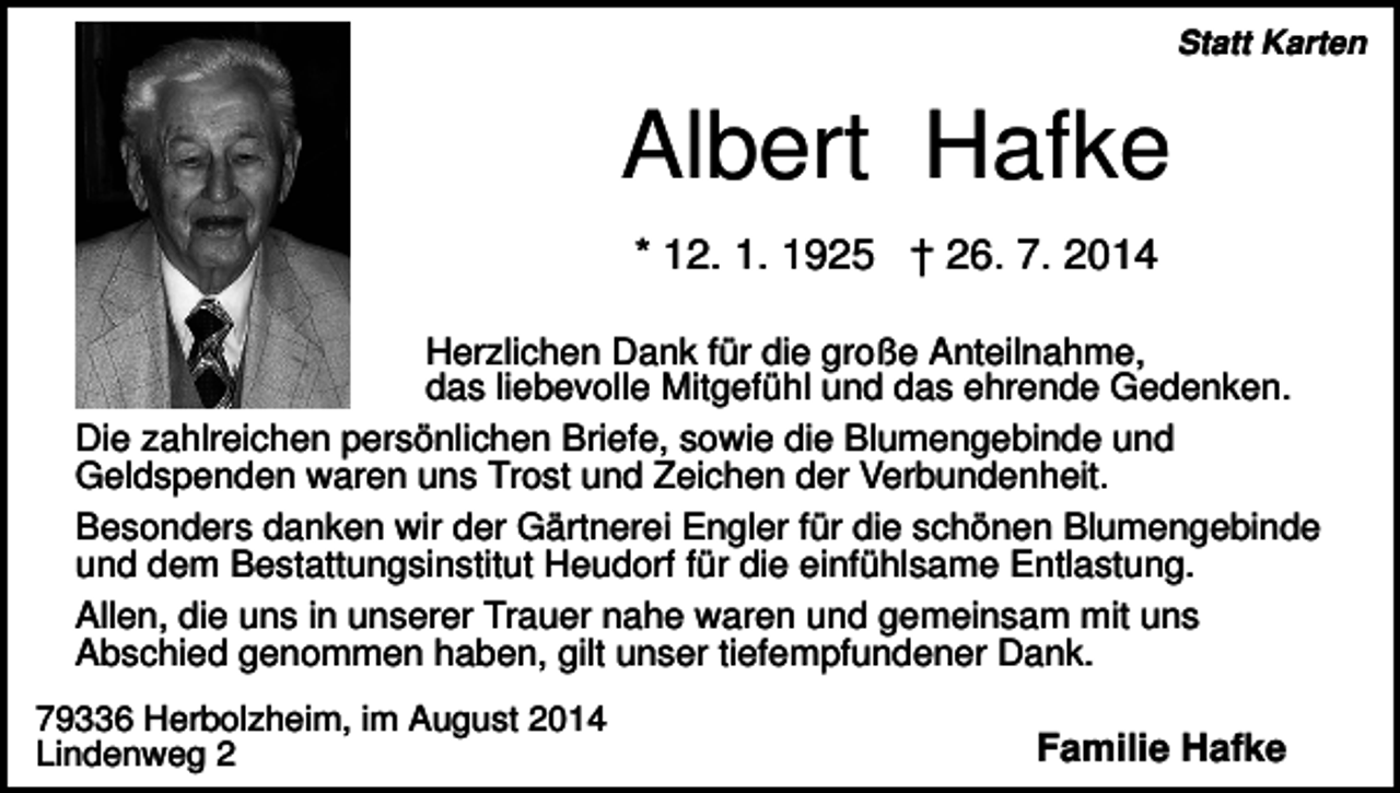 <p>Statt Karten</p><p>Albert Hafke<br />* 12. 1. 1925 † 26. 7. 2014<br />Herzlichen Dank für die große Anteilnahme,<br />das liebevolle Mitgefühl und das ehrende Gedenken.<br />Die zahlreichen persönlichen Briefe, sowie die Blumengebinde und<br />Geldspenden waren uns Trost und Zeichen der Verbundenheit.<br />Besonders danken wir der Gärtnerei Engler für die schönen Blumengebinde<br />und dem Bestattungsinstitut Heudorf für die einfühlsame Entlastung.<br />Allen, die uns in unserer Trauer nahe waren und gemeinsam mit uns<br />Abschied genommen haben, gilt unser tiefempfundener Dank.<br />79336 Herbolzheim, im August 2014<br />Lindenweg 2</p><p>Familie Hafke</p>