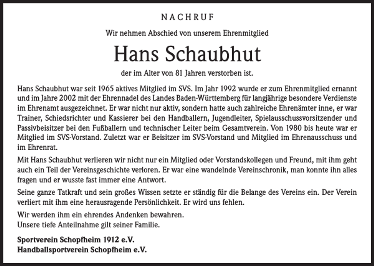 <p>NACHRUF<br />Wir nehmen Abschied von unserem Ehrenmitglied</p><p>Hans Schaubhut<br />der im Alter von 81 Jahren verstorben ist.<br />Hans Schaubhut war seit 1965 aktives Mitglied im SVS. Im Jahr 1992 wurde er zum Ehrenmitglied ernannt<br />und im Jahre 2002 mit der Ehrennadel des Landes Baden-Württemberg für langjährige besondere Verdienste<br />im Ehrenamt ausgezeichnet. Er war nicht nur aktiv, sondern hatte auch zahlreiche Ehrenämter inne, er war<br />Trainer, Schiedsrichter und Kassierer bei den Handballern, Jugendleiter, Spielausschussvorsitzender und<br />Passivbeisitzer bei den Fußballern und technischer Leiter beim Gesamtverein. Von 1980 bis heute war er<br />Mitglied im SVS-Vorstand. Zuletzt war er Beisitzer im SVS-Vorstand und Mitglied im Ehrenausschuss und<br />im Ehrenrat.<br />Mit Hans Schaubhut verlieren wir nicht nur ein Mitglied oder Vorstandskollegen und Freund, mit ihm geht<br />auch ein Teil der Vereinsgeschichte verloren. Er war eine wandelnde Vereinschronik, man konnte ihn alles<br />fragen und er wusste fast immer eine Antwort.<br />Seine ganze Tatkraft und sein großes Wissen setzte er ständig für die Belange des Vereins ein. Der Verein<br />verliert mit ihm eine herausragende Persönlichkeit. Er wird uns fehlen.<br />Wir werden ihm ein ehrendes Andenken bewahren.<br />Unsere tiefe Anteilnahme gilt seiner Familie.<br />Sportverein Schopfheim 1912 e.V.<br />Handballsportverein Schopfheim e.V.</p>