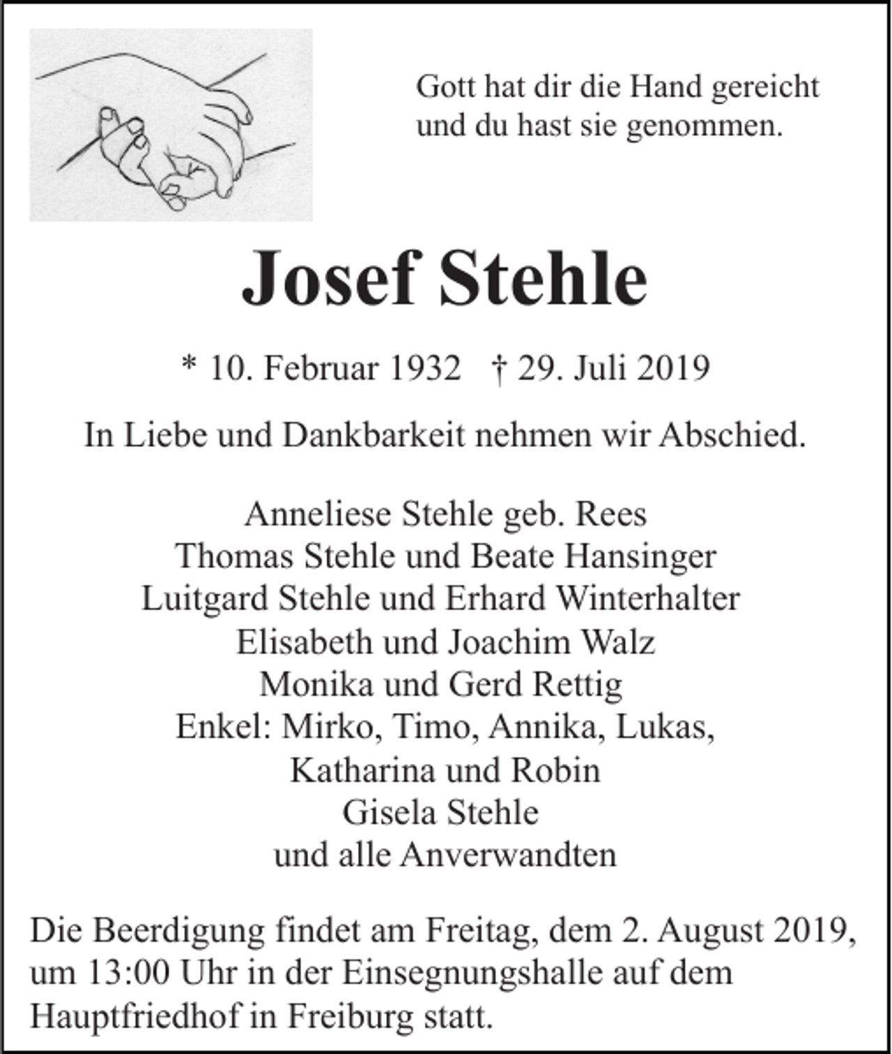 <p>Gott hat dir die Hand gereicht<br />und du hast sie genommen.</p><p>Josef Stehle<br />* 10. Februar 1932 † 29. Juli 2019<br />In Liebe und Dankbarkeit nehmen wir Abschied.<br />Anneliese Stehle geb. Rees<br />Thomas Stehle und Beate Hansinger<br />Luitgard Stehle und Erhard Winterhalter<br />Elisabeth und Joachim Walz<br />Monika und Gerd Rettig<br />Enkel: Mirko, Timo, Annika, Lukas,<br />Katharina und Robin<br />Gisela Stehle<br />und alle Anverwandten<br />Die Beerdigung findet am Freitag, dem 2. August 2019,<br />um 13:00 Uhr in der Einsegnungshalle auf dem<br />Hauptfriedhof in Freiburg statt.</p>