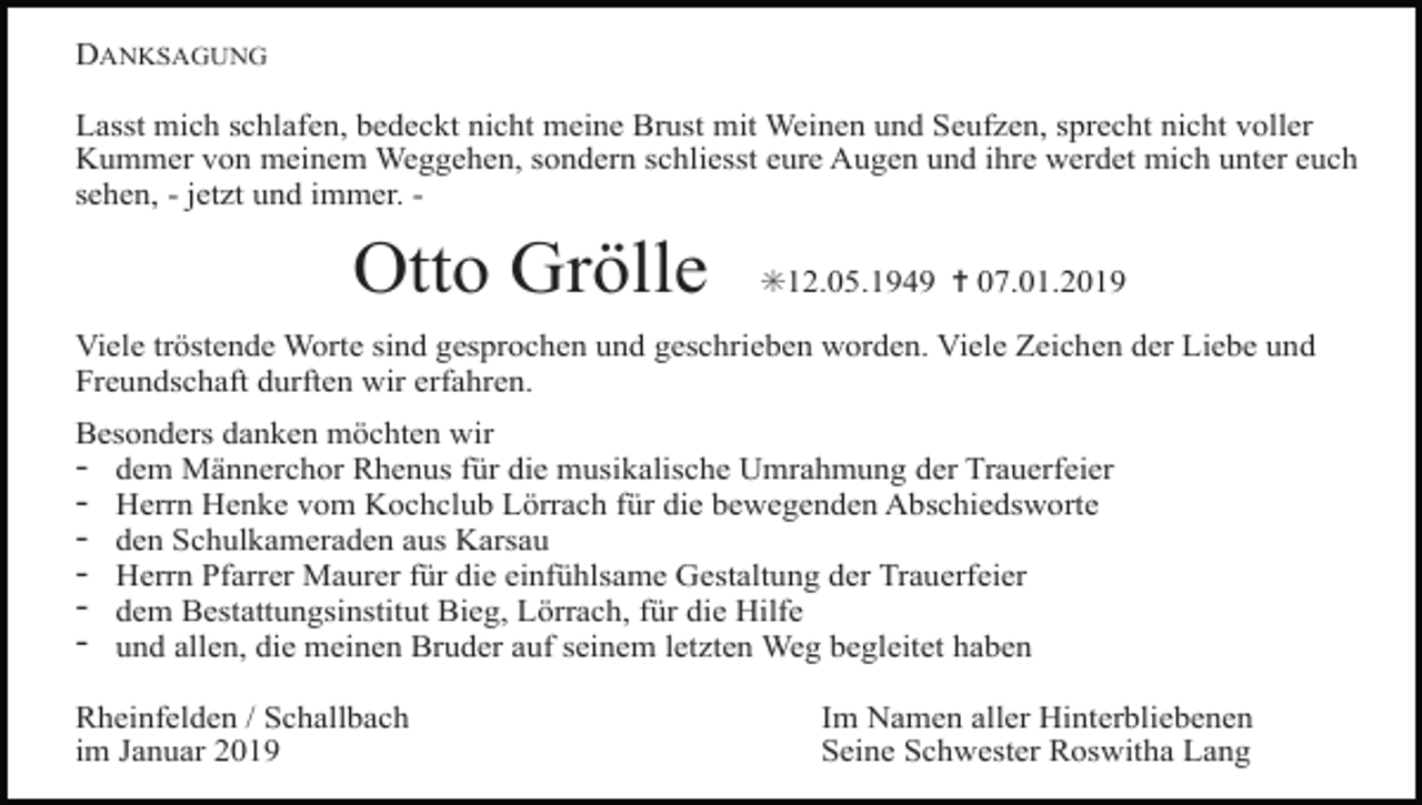 <p>DANKSAGUNG<br />Lasst mich schlafen, bedeckt nicht meine Brust mit Weinen und Seufzen, sprecht nicht voller<br />Kummer von meinem Weggehen, sondern schliesst eure Augen und ihre werdet mich unter euch<br />sehen, - jetzt und immer. -</p><p>Otto Grölle</p><p>✳12.05.1949 ✝ 07.01.2019</p><p>Viele tröstende Worte sind gesprochen und geschrieben worden. Viele Zeichen der Liebe und<br />Freundschaft durften wir erfahren.<br />Besonders danken möchten wir<br />dem Männerchor Rhenus für die musikalische Umrahmung der Trauerfeier<br />Herrn Henke vom Kochclub Lörrach für die bewegenden Abschiedsworte<br />den Schulkameraden aus Karsau<br />Herrn Pfarrer Maurer für die einfühlsame Gestaltung der Trauerfeier<br />dem Bestattungsinstitut Bieg, Lörrach, für die Hilfe<br />und allen, die meinen Bruder auf seinem letzten Weg begleitet haben</p><p>-</p><p>Rheinfelden / Schallbach<br />im Januar 2019</p><p>Im Namen aller Hinterbliebenen<br />Seine Schwester Roswitha Lang</p>