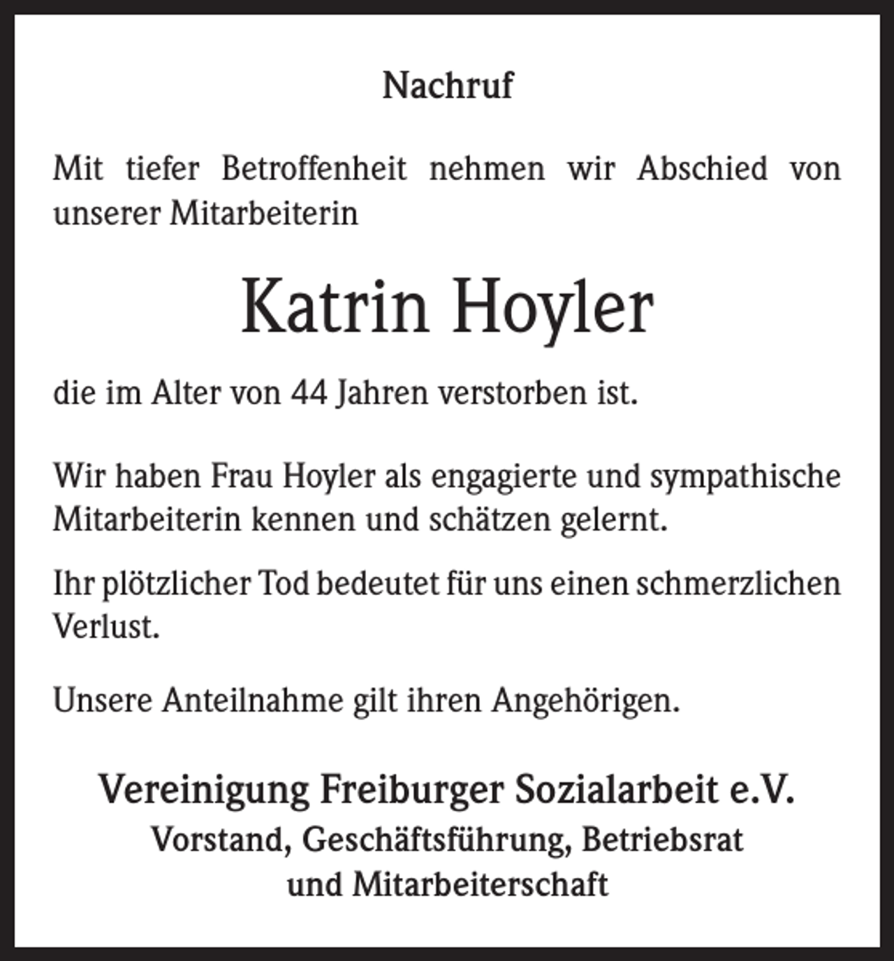 <p>Nachruf<br />Mit tiefer Betroffenheit nehmen wir Abschied von<br />unserer Mitarbeiterin</p><p>Katrin Hoyler<br />die im Alter von 44 Jahren verstorben ist.<br />Wir haben Frau Hoyler als engagierte und sympathische<br />Mitarbeiterin kennen und schätzen gelernt.<br />Ihr plötzlicher Tod bedeutet für uns einen schmerzlichen<br />Verlust.<br />Unsere Anteilnahme gilt ihren Angehörigen.</p><p>Vereinigung Freiburger Sozialarbeit e.V.<br />Vorstand, Geschäftsführung, Betriebsrat<br />und Mitarbeiterschaft</p>