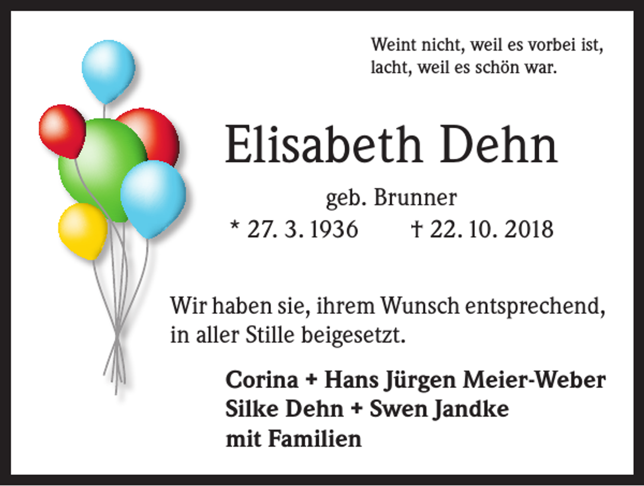 <p>Weint nicht, weil es vorbei ist,<br />lacht, weil es schön war.</p><p>Elisabeth Dehn<br />geb. Brunner<br />* 27. 3. 1936 † 22. 10. 2018<br />Wir haben sie, ihrem Wunsch entsprechend,<br />in aller Stille beigesetzt.<br />Corina + Hans Jürgen Meier-Weber<br />Silke Dehn + Swen Jandke<br />mit Familien</p>