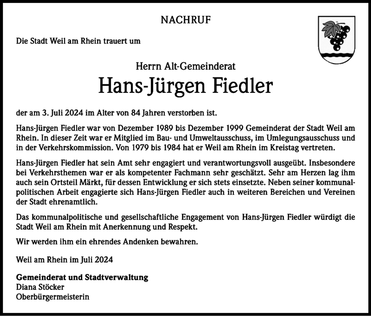 <p>NACHRUF<br />Die Stadt Weil am Rhein trauert um</p><p>Herrn Alt-Gemeinderat</p><p>Hans-Jürgen Fiedler<br />der am 3. Juli 2024 im Alter von 84 Jahren verstorben ist.<br />Hans-Jürgen Fiedler war von Dezember 1989 bis Dezember 1999 Gemeinderat der Stadt Weil am<br />Rhein. In dieser Zeit war er Mitglied im Bau- und Umweltausschuss, im Umlegungsausschuss und<br />in der Verkehrskommission. Von 1979 bis 1984 hat er Weil am Rhein im Kreistag vertreten.<br />Hans-Jürgen Fiedler hat sein Amt sehr engagiert und verantwortungsvoll ausgeübt. Insbesondere<br />bei Verkehrsthemen war er als kompetenter Fachmann sehr geschätzt. Sehr am Herzen lag ihm<br />auch sein Ortsteil Märkt, für dessen Entwicklung er sich stets einsetzte. Neben seiner kommunalpolitischen Arbeit engagierte sich Hans-Jürgen Fiedler auch in weiteren Bereichen und Vereinen<br />der Stadt ehrenamtlich.<br />Das kommunalpolitische und gesellschaftliche Engagement von Hans-Jürgen Fiedler würdigt die<br />Stadt Weil am Rhein mit Anerkennung und Respekt.<br />Wir werden ihm ein ehrendes Andenken bewahren.<br />Weil am Rhein im Juli 2024<br />Gemeinderat und Stadtverwaltung<br />Diana Stöcker<br />Oberbürgermeisterin</p>