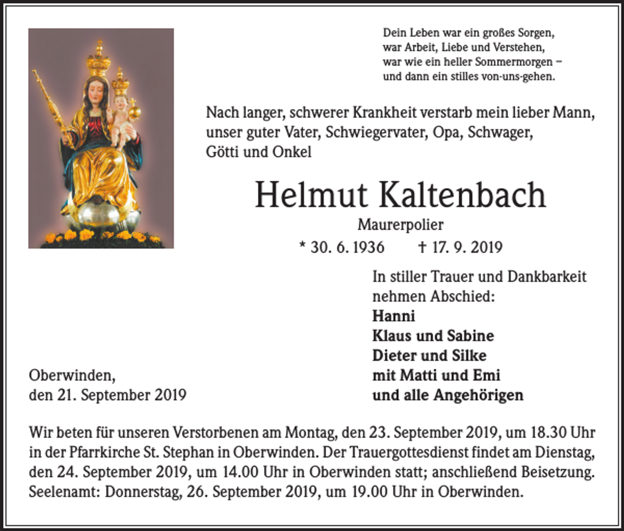<p>Dein Leben war ein großes Sorgen,<br />war Arbeit, Liebe und Verstehen,<br />war wie ein heller Sommermorgen –<br />und dann ein stilles von-uns-gehen.</p><p>Nach langer, schwerer Krankheit verstarb mein lieber Mann,<br />unser guter Vater, Schwiegervater, Opa, Schwager,<br />Götti und Onkel</p><p>Helmut Kaltenbach<br />Maurerpolier<br />* 30. 6. 1936 † 17. 9. 2019</p><p>Oberwinden,<br />den 21. September 2019</p><p>In stiller Trauer und Dankbarkeit<br />nehmen Abschied:<br />Hanni<br />Klaus und Sabine<br />Dieter und Silke<br />mit Matti und Emi<br />und alle Angehörigen</p><p>Wir beten für unseren Verstorbenen am Montag, den 23. September 2019, um 18.30 Uhr<br />in der Pfarrkirche St. Stephan in Oberwinden. Der Trauergottesdienst findet am ­Dienstag,<br />den 24. September 2019, um 14.00 Uhr in Oberwinden statt; anschließend Beisetzung.<br />Seelenamt: Donnerstag, 26. September 2019, um 19.00 Uhr in Oberwinden.</p>