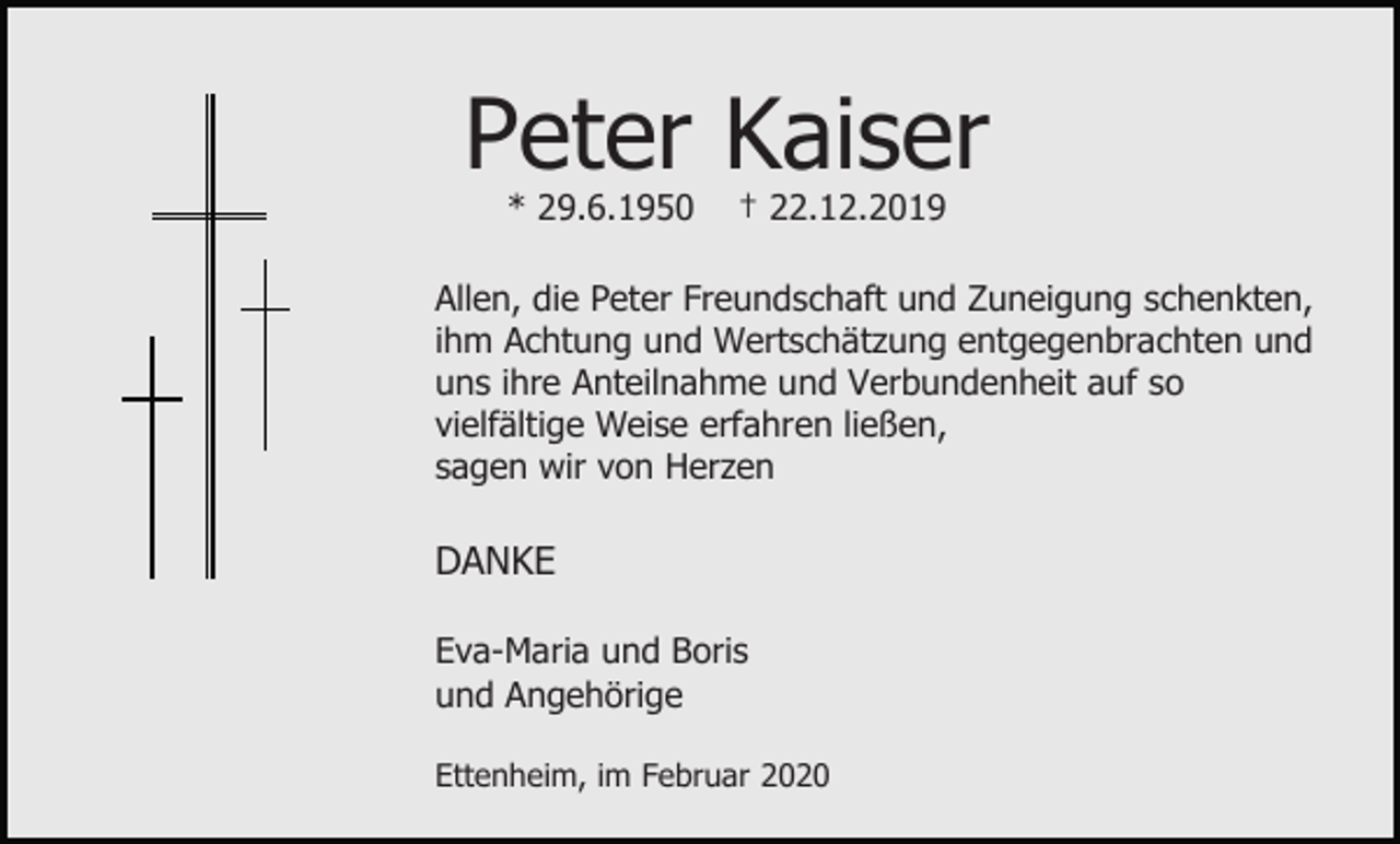 <p>Peter Kaiser<br />* 29.6.1950</p><p>† 22.12.2019</p><p>Allen, die Peter Freundschaft und Zuneigung schenkten,<br />ihm Achtung und Wertschätzung entgegenbrachten und<br />uns ihre Anteilnahme und Verbundenheit auf so<br />vielfältige Weise erfahren ließen,<br />sagen wir von Herzen</p><p>DANKE<br />Eva-Maria und Boris<br />und Angehörige<br />Ettenheim, im Februar 2020</p>