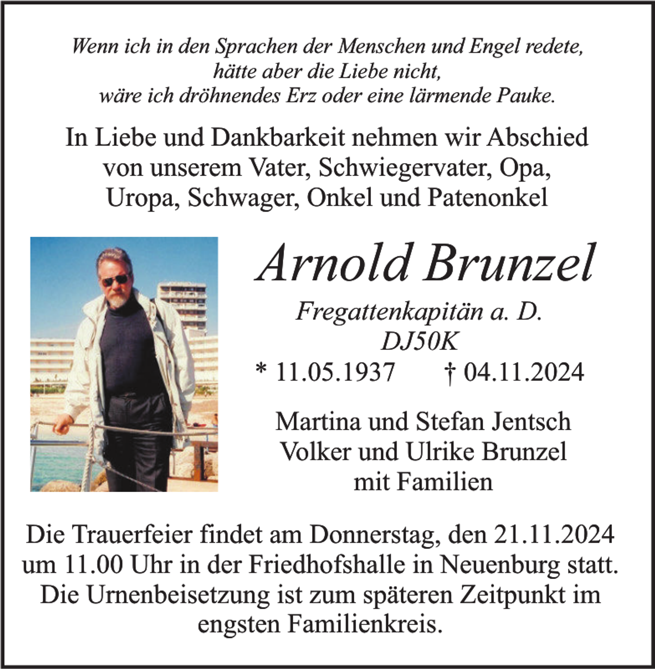 <p>Wenn ich in den Sprachen der Menschen und Engel redete,<br />hätte aber die Liebe nicht,<br />wäre ich dröhnendes Erz oder eine lärmende Pauke.</p><p>In Liebe und Dankbarkeit nehmen wir Abschied<br />von unserem Vater, Schwiegervater, Opa,<br />Uropa, Schwager, Onkel und Patenonkel</p><p>Arnold Brunzel<br />Fregattenkapitän a. D.<br />DJ50K<br />* 11.05.1937<br />† 04.11.2024</p><p>Martina und Stefan Jentsch<br />Volker und Ulrike Brunzel<br />mit Familien<br />Die Trauerfeier findet am Donnerstag, den 21.11.2024<br />um 11.00 Uhr in der Friedhofshalle in Neuenburg statt.<br />Die Urnenbeisetzung ist zum späteren Zeitpunkt im<br />engsten Familienkreis.</p>