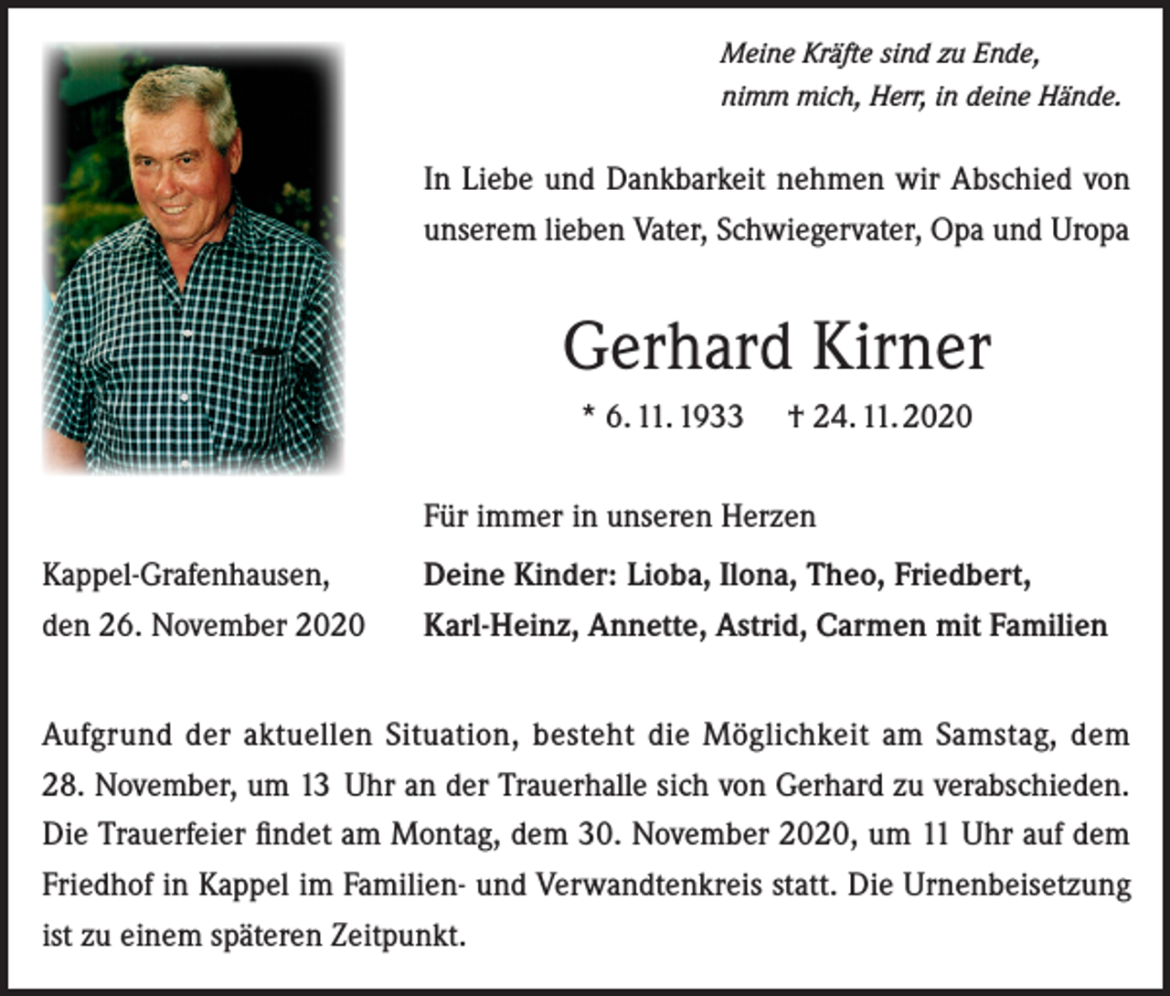 <p>Meine Kräfte sind zu Ende,<br />nimm mich, Herr, in deine Hände.</p><p>In Liebe und Dankbarkeit nehmen wir Abschied von<br />unserem lieben Vater, Schwiegervater, Opa und Uropa</p><p>Gerhard Kirner<br />* 6. 11. 1933</p><p>† 24. 11. 2020</p><p>Für immer in unseren Herzen<br />Kappel-Grafenhausen,<br />den 26. November 2020</p><p>Deine Kinder: Lioba, Ilona, Theo, Friedbert,<br />Karl-Heinz, Annette, Astrid, Carmen mit Familien</p><p>Aufgrund der aktuellen Situation, besteht die Möglichkeit am Samstag, dem<br />28. November, um 13 ­Uhr an der Trauerhalle sich von Gerhard zu verabschieden.<br />Die Trauerfeier findet am Montag, dem 30. November 2020, um 11 Uhr auf dem<br />Friedhof in Kappel im Familien- und Verwandtenkreis statt. Die Urnenbeisetzung<br />ist zu einem späteren Zeitpunkt.</p>