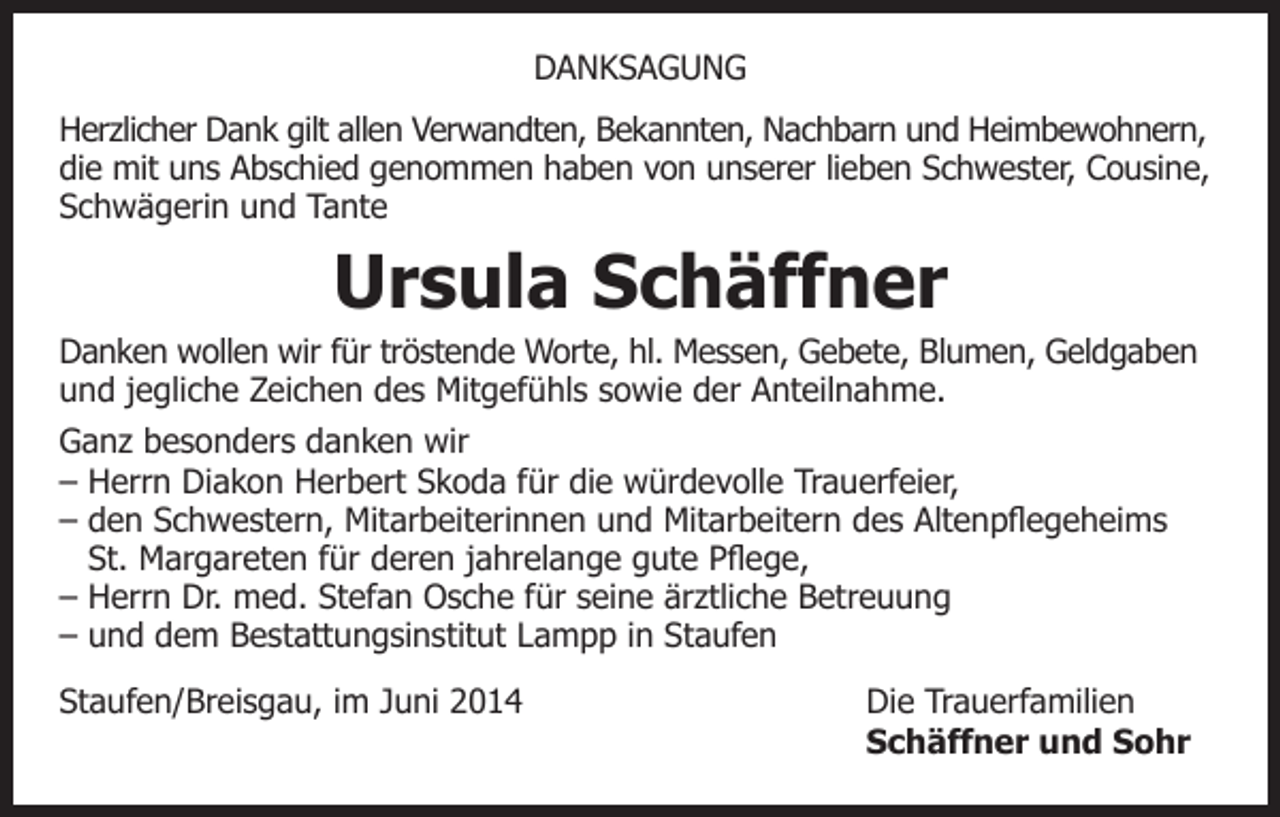 <p>DANKSAGUNG<br />Herzlicher Dank gilt allen Verwandten, Bekannten, Nachbarn und Heimbewohnern,<br />die mit uns Abschied genommen haben von unserer lieben Schwester, Cousine,<br />Schwägerin und Tante</p><p>Ursula Schäffner<br />Danken wollen wir für tröstende Worte, hl. Messen, Gebete, Blumen, Geldgaben<br />und jegliche Zeichen des Mitgefühls sowie der Anteilnahme.<br />Ganz besonders danken wir<br />– Herrn Diakon Herbert Skoda für die würdevolle Trauerfeier,<br />– den Schwestern, Mitarbeiterinnen und Mitarbeitern des Altenpflegeheims<br />St. Margareten für deren jahrelange gute Pflege,<br />– Herrn Dr. med. Stefan Osche für seine ärztliche Betreuung<br />– und dem Bestattungsinstitut Lampp in Staufen<br />Staufen/Breisgau, im Juni 2014<br />Die Trauerfamilien<br />Schäffner und Sohr</p>