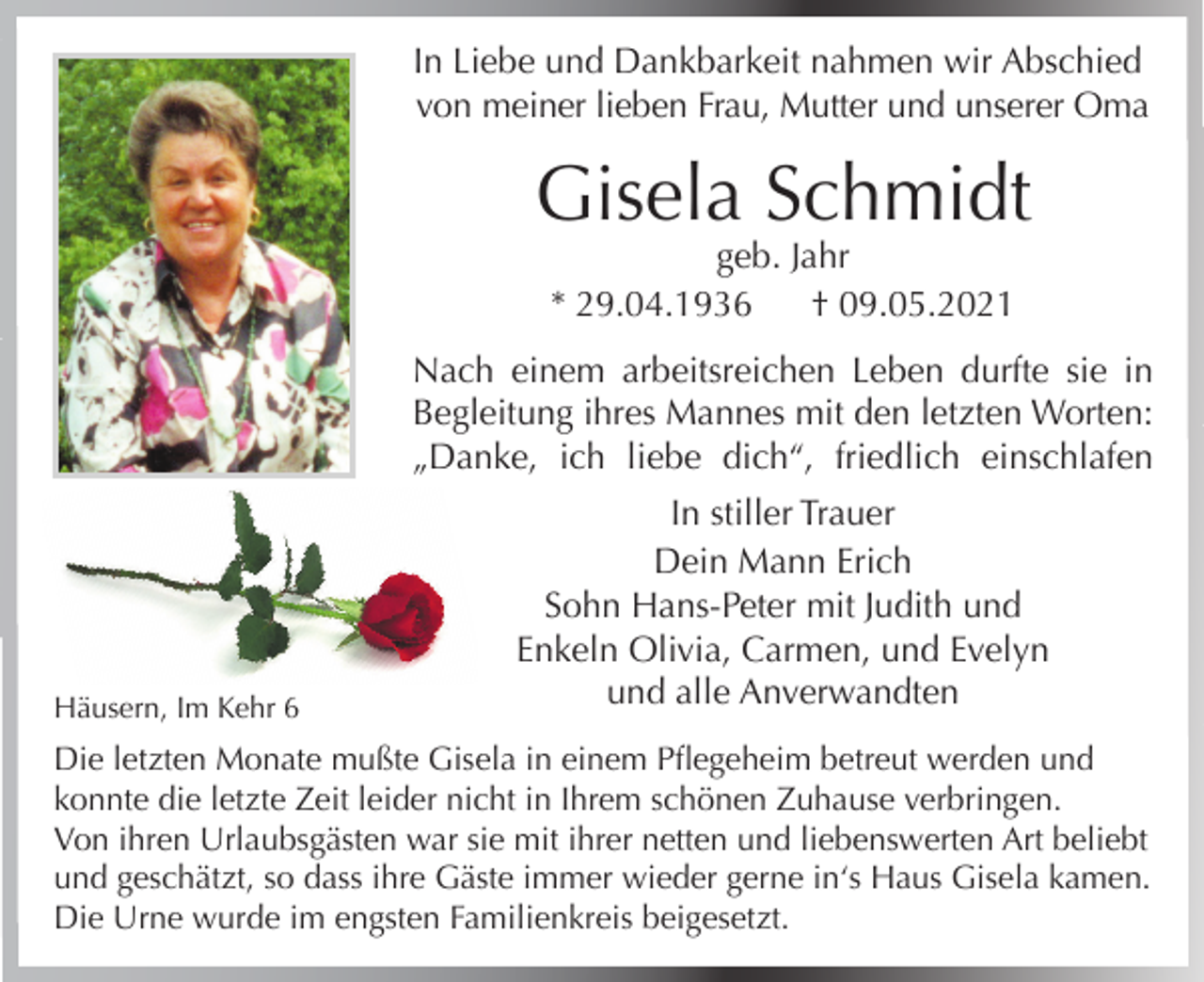 <p>In Liebe und Dankbarkeit nahmen wir Abschied<br />von meiner lieben Frau, Mutter und unserer Oma</p><p>Gisela Schmidt<br />geb. Jahr<br />* 29.04.1936<br />† 09.05.2021</p><p>Nach einem arbeitsreichen Leben durfte sie in<br />Begleitung ihres Mannes mit den letzten Worten:<br />„Danke, ich liebe dich“, friedlich einschlafen</p><p>Häusern, Im Kehr 6</p><p>In stiller Trauer<br />Dein Mann Erich<br />Sohn Hans-Peter mit Judith und<br />Enkeln Olivia, Carmen, und Evelyn<br />und alle Anverwandten</p><p>Die letzten Monate mußte Gisela in einem Pflegeheim betreut werden und<br />konnte die letzte Zeit leider nicht in Ihrem schönen Zuhause verbringen.<br />Von ihren Urlaubsgästen war sie mit ihrer netten und liebenswerten Art beliebt<br />und geschätzt, so dass ihre Gäste immer wieder gerne in‘s Haus Gisela kamen.<br />Die Urne wurde im engsten Familienkreis beigesetzt.</p>