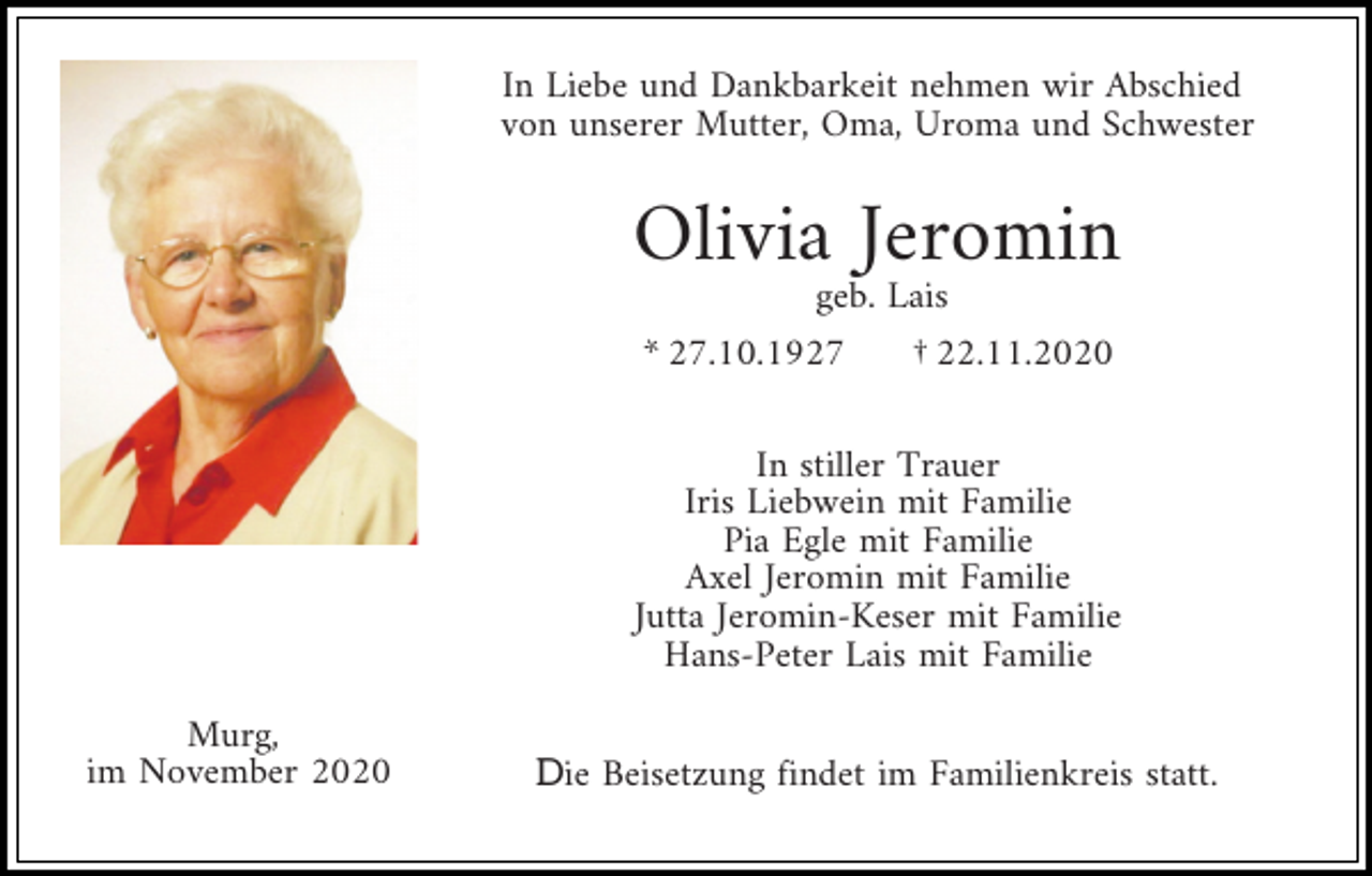 <p>In Liebe und Dankbarkeit nehmen wir Abschied<br />von unserer Mutter, Oma, Uroma und Schwester</p><p>Olivia Jeromin<br />geb. Lais<br />* 27.10.1927</p><p>† 22.11.2020</p><p>In stiller Trauer<br />Iris Liebwein mit Familie<br />Pia Egle mit Familie<br />Axel Jeromin mit Familie<br />Jutta Jeromin-Keser mit Familie<br />Hans-Peter Lais mit Familie<br />Murg,<br />im November 2020</p><p>Die Beisetzung findet im Familienkreis statt.</p>