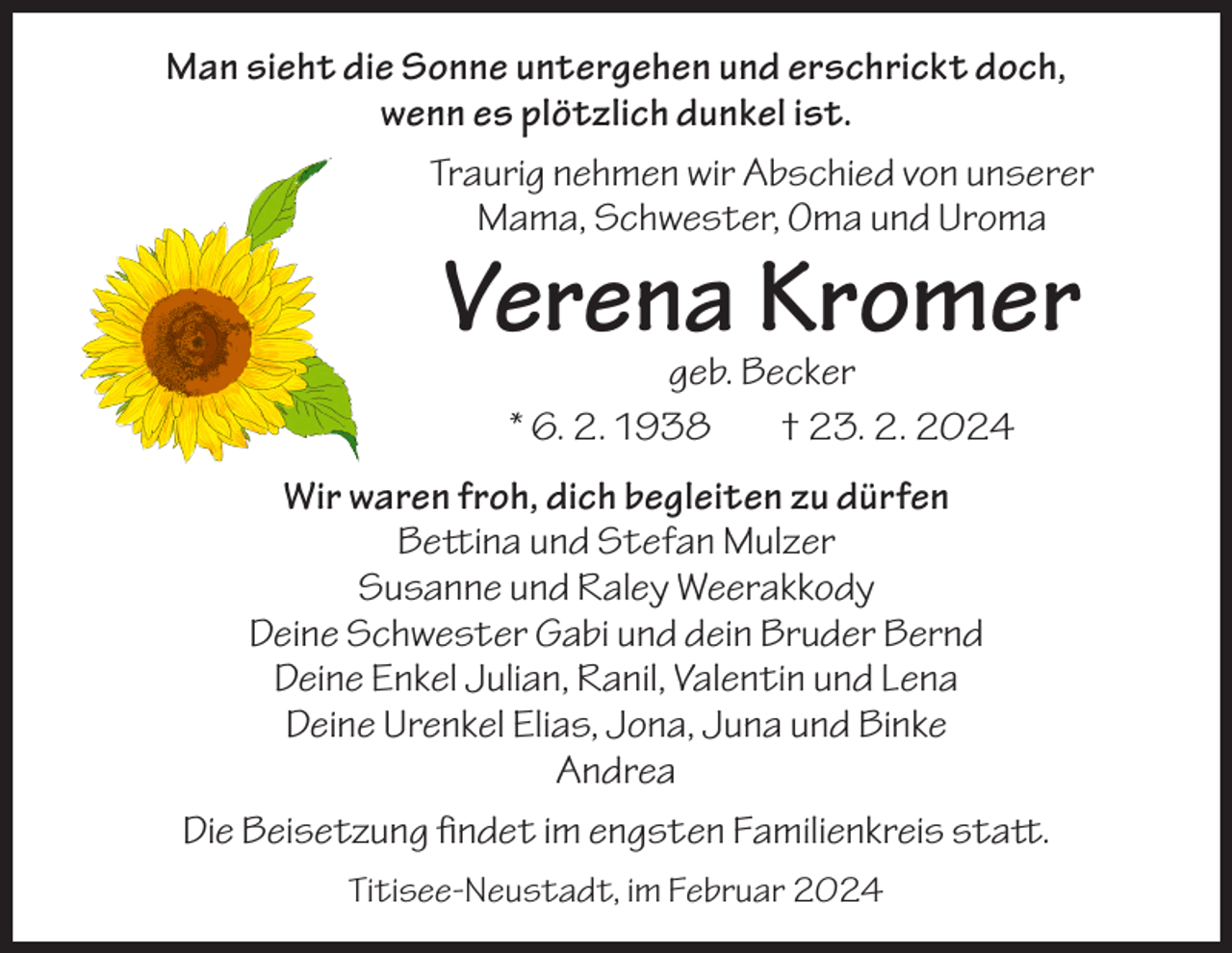<p>Man sieht die Sonne untergehen und erschrickt doch,<br />wenn es plötzlich dunkel ist.<br />Traurig nehmen wir Abschied von unserer<br />Mama, Schwester, Oma und Uroma</p><p>Verena Kromer<br />geb. Becker<br />* 6. 2. 1938<br />† 23. 2. 2024</p><p>Wir waren froh, dich begleiten zu dürfen<br />Bettina und Stefan Mulzer<br />Susanne und Raley Weerakkody<br />Deine Schwester Gabi und dein Bruder Bernd<br />Deine Enkel Julian, Ranil, Valentin und Lena<br />Deine Urenkel Elias, Jona, Juna und Binke<br />Andrea<br />Die Beisetzung findet im engsten Familienkreis statt.<br />Titisee-Neustadt, im Februar 2024</p>