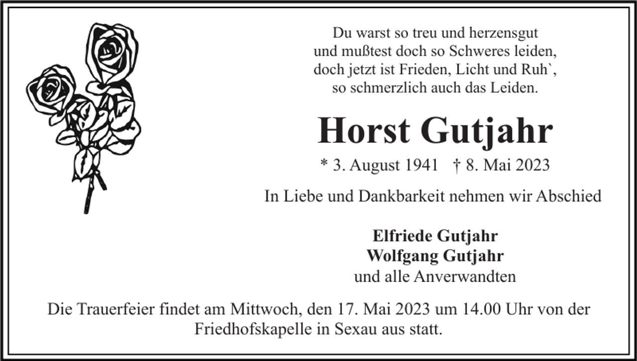 <p>Du warst so treu und herzensgut<br />und mußtest doch so Schweres leiden,<br />doch jetzt ist Frieden, Licht und Ruh`,<br />so schmerzlich auch das Leiden.</p><p>Horst Gutjahr<br />* 3. August 1941 † 8. Mai 2023<br />In Liebe und Dankbarkeit nehmen wir Abschied<br />Elfriede Gutjahr<br />Wolfgang Gutjahr<br />und alle Anverwandten<br />Die Trauerfeier findet am Mittwoch, den 17. Mai 2023 um 14.00 Uhr von der<br />Friedhofskapelle in Sexau aus statt.</p>