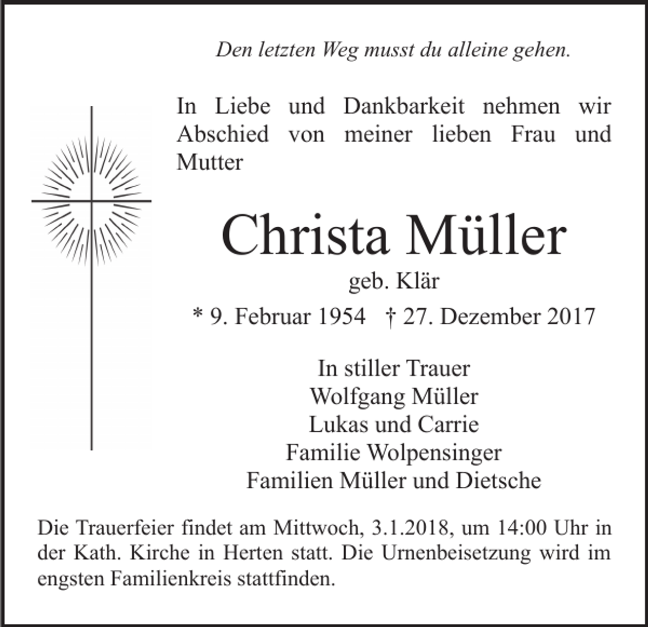 <p>letzten<br />DDen<br />e n l etzt<br />e n Weg<br />We g mmusst<br />usst ddu<br />u alleine<br />all ei n e gehen.<br />g e h e n.</p><p>IInn Liebe<br />Li e b e und<br />u n d Dankbarkeit<br />D a n k b ark eit nnehmen<br />e h m e n wir<br />wir<br />lieben<br />AAbschied<br />bs c hi e d vvon<br />o n meiner<br />m ei n er li<br />e b e n Frau<br />Fr a u und<br />und<br />MMutter<br />utt er</p><p>CChrista<br />hrist a Müller<br />M üll er</p><p>ggeb.<br />e b. Klär<br />Kl är<br />** 9.<br />F e br u ar 11954<br />9 5 4 †† 227.<br />7. Dezember<br />D e z e m b er 22<br />9. Februar<br />IInn stiller<br />still er Trauer<br />Tr a u er<br />W olf g a n g MMüller<br />üll er<br />Wolfgang<br />LLukas<br />u k as uund<br />n d Carrie<br />C arri e<br />FFamilie<br />a mili e Wolpensinger<br />W ol p e nsi n g er<br />F a mili e n Müller<br />M üll er uund<br />n d Dietsche<br />Di et s c h e<br />Familien<br />Die<br />Di<br />e TrTrauerfeier<br />a u erf ei er fifindet<br />n d et aam<br />m Mittwoch,<br />Mitt w o c h, 3.1.2018,<br />3. 1. 2 0 1 8, um<br />u m 14:00<br />1 4: Uhr<br />U hr in<br />in<br />der<br />statt.<br />d er Kath.<br />K at h. Kirche<br />Kir c h e iin<br />n Herten<br />H ert e n st<br />att. Die<br />Di e Urnenbeisetzung<br />Ur n e n b eis et z u n g wird<br />wir d iimm<br />e n gst e n Familienkreis<br />F a mili e n kr eis st<br />a ttfi n d e n.<br />engsten<br />stattfinden.</p>