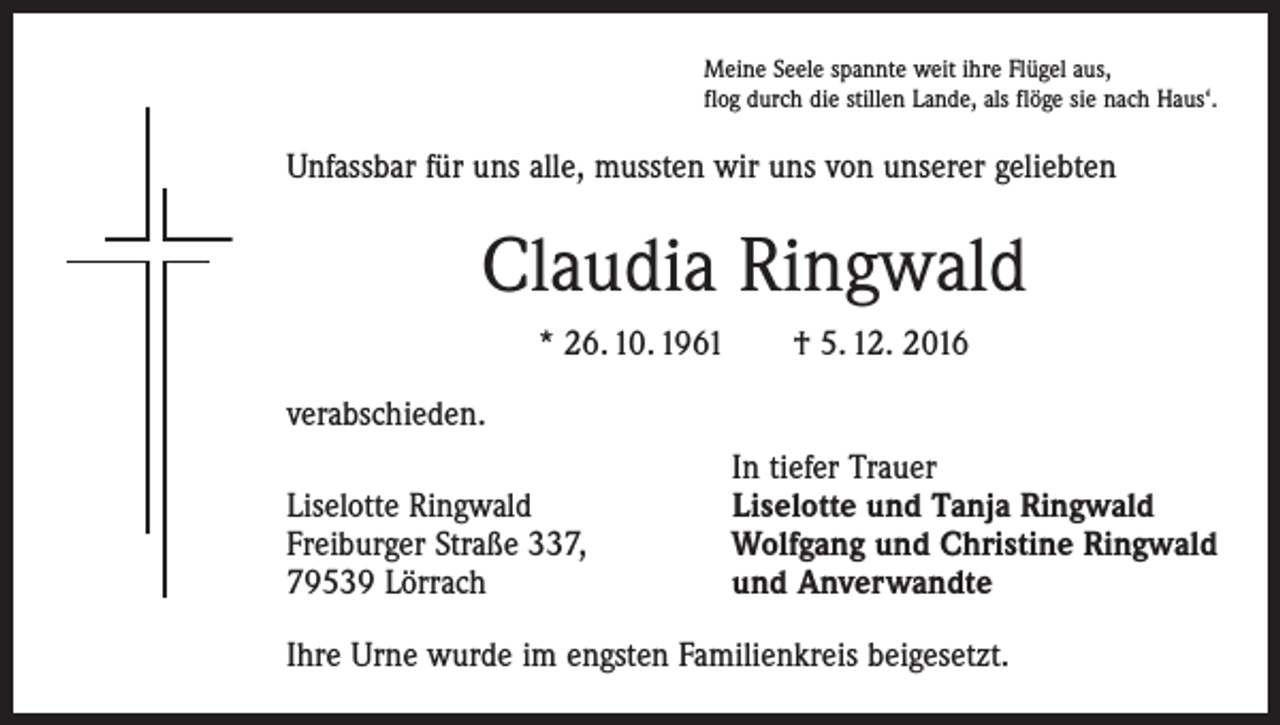 <p>Meine Seele spannte weit ihre Flügel aus,<br />flog durch die stillen Lande, als flöge sie nach Haus‘.</p><p>Unfassbar für uns alle, mussten wir uns von unserer geliebten</p><p>Claudia Ringwald<br />* 26. 10. 1961 † 5. 12. 2016<br />verabschieden.</p><p>Liselotte Ringwald<br />Freiburger Straße 337,<br />79539 Lörrach</p><p>In tiefer Trauer<br />Liselotte und Tanja Ringwald<br />Wolfgang und Christine Ringwald<br />und Anverwandte</p><p>Ihre Urne wurde im engsten Familienkreis beigesetzt.</p>